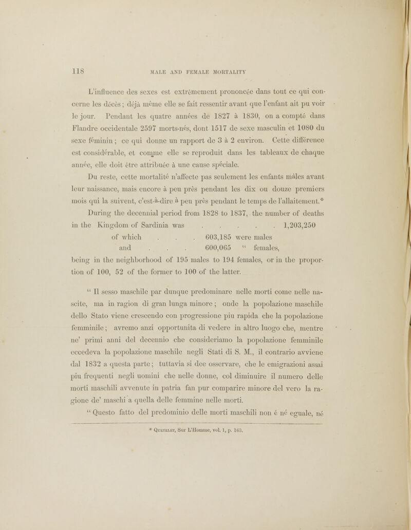 L'influencc clcs sexes est extremement prononcee dans tout ce qui con- cernc lcs deces; deja nieme elle se fait ressentir avant que l'enfant ait pu voir le jour. Pendant les quatre annees de 1827 a 1830, on a compte dans Flandre occidentale 2597 morts-nes, dont 1517 de sexe masculin ct 1080 du sexe fcminin ; ce qui donne un rapport de 3 a 2 environ. Cette difference est considerable, et comme elle se reproduit dans les tableaux de cliaque annec, elle doit etre attribute a une cause speciale. Du restc, cette mortality n'affecte pas seulement les enfants males avant leur naissance, mais encore a peu pros pendant les dix ou douze premiers mois qui la suivent, c'est-a-dire a peu pres pendant le temps de rallaitement.* During the decennial period from 1828 to 1837, the number of deaths in the Kingdom of Sardinia was 1,203,250 of which . . . 603,185 were males and . . . 600,065  females, being in the neighborhood of 195 males to 194 females, or in the propor- tion of 100, 52 of the former to 100 of the latter.  II sesso maschile par dunque predominare nelle morti come nelle na- scite, ma in ragion di gran lunga minore ; onde la popolazione maschile dello Stato viene crescendo con progressione piu rapida che la popolazione femminile; avremo anzi opportunita di vedere in altro luogo che, mentrc ne' primi anni del decennio che consideriamo la popolazione femminile eccedeva la popolazione maschile negli Stati di S. M., il contrario avviene dal 1832 a questa parte; tuttavia si dee osservare, che le emigrazioni assai piu frequenti negli uomiiii che nelle donne, col diminuire il numero delle morti maschili avvenute in patria fan pur comparire minore del vero la ra- gione de' maschi a quella delle femmine nelle morti.  Questo fatto del predominio delle morti maschili non e ne eguale, n6