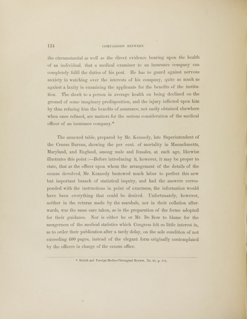 the circumstantial as well as the direct evidence bearing upon the health of an individual, that a medical examiner to an insurance company can completely fulfil the duties of his post. He has to guard against nervous anxiety in watching over the interests of his company, quite as much as against a laxity in examining the applicants for the benefits of the institu- tion. Tlie shock to a person in average health on being declined on the ground of some imaginary predisposition, and the injury inflicted upon him by thus refusing him the benefits of assurance, not easily obtained elsewhere when once refused, are matters for the serious consideration of the medical officer of an insurance company.* The annexed table, prepared by Mr. Kennedy, late Superintendent of the Census Bureau, showing the per cent, of mortality in Massachusetts, Maryland, and England, among male and females, at each age, likewise illustrates this point:—Before introducing it, however, it may be proper to state, that as the officer upon whom the arrangement of the details of the census devolved, Mr. Kennedy bestowed much labor to perfect this new but important branch of statistical inquiry, and had the answers corres- ponded with the instructions in point of exactness, the information would have been everything that could be desired. Unfortunately, however, neither in the returns made by the marshals, nor in their collation after- wards, was the same care taken, as in the preparation of the forms adopted for their guidance. Nor is either he or Mr. De Bow to blame for the meagerness of the medical statistics which Congress felt so little interest in, as to order their publication after a tardy delay, on the sole condition of not exceeding 400 pages, instead of the elegant form originally contemplated by the officers in charge of the census office. * British and Foreign Medico-Chirurgical Review, No. 35, p. 112.