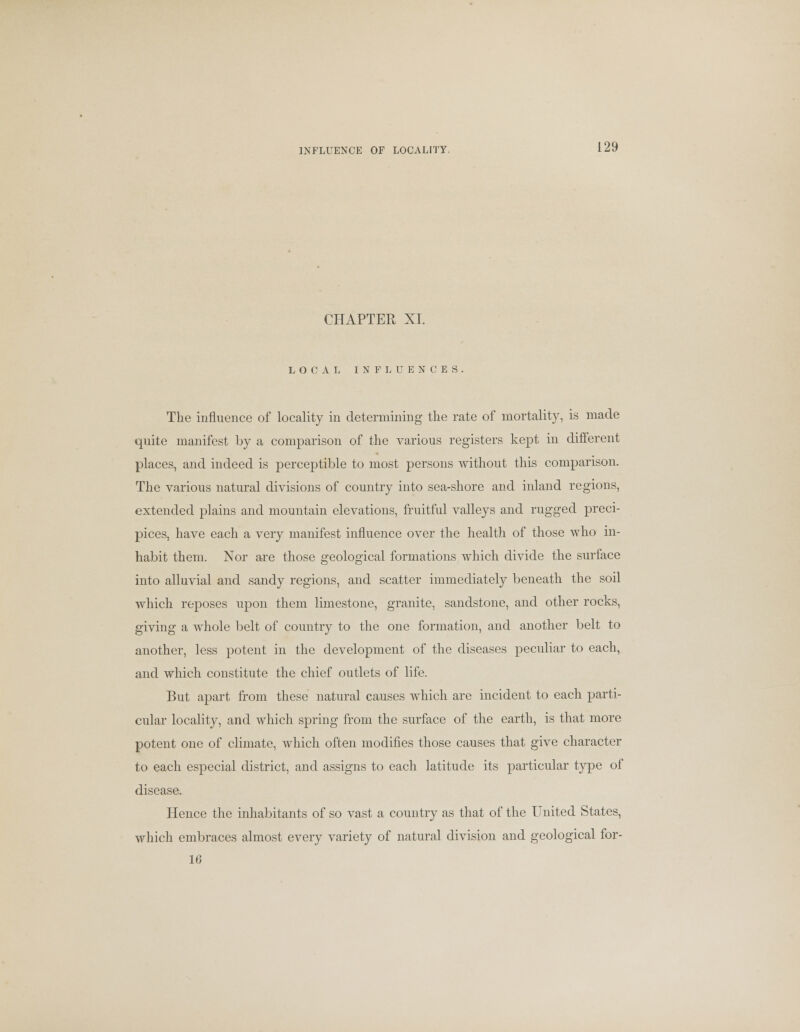 CHAPTER XI. LOCAL INFLUENCES The influence of locality in determining the rate of mortality, is made quite manifest by a comparison of the various registers kept in different places, and indeed is perceptible to most persons without this comparison. The various natural divisions of country into sea-shore and inland regions, extended plains and mountain elevations, fruitful valleys and rugged preci- pices, have each a very manifest influence over the health of those who in- habit them. Nor are those geological formations which divide the surface into alluvial and sandy regions, and scatter immediately beneath the soil which reposes upon them limestone, granite, sandstone, and other rocks, giving a whole belt of country to the one formation, and another belt to another, less potent in the development of the diseases peculiar to each, and which constitute the chief outlets of life. But apart from these natural causes which are incident to each parti- cular locality, and which spring from the surface of the earth, is that more potent one of climate, which often modifies those causes that give character to each especial district, and assigns to each latitude its particular type of disease. Hence the inhabitants of so vast a country as that of the United States, which embraces almost every variety of natural division and geological for- 16