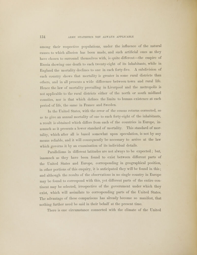 among their respective populations, under the influence of the natural causes to which allusion has been made, and such artificial ones as they have chosen to surround themselves with, is quite different—the empire of Russia showing one death to each twenty-eight of its inhabitants, while in England the mortality declines to one in each forty-five. A subdivision of each country shows that mortality is greater in some rural districts than others, and in all presents a wide difference between town and rural life. Hence the law of mortality prevailing in Liverpool and the metropolis is not applicable to the rural districts either of the north or south midland counties, nor is that which defines the limits to human existence at each period of life, the same in France and Sweden. In the United States, with the error of the census returns corrected, so as to give an annual mortality of one to each forty-eight of the inhabitants, a result is obtained which differs from each of the countries in Europe, in- asmuch as it presents a lower standard of mortality. This standard of mor- tality, which after all is based somewhat upon speculation, is not by any means reliable, and it will consequently be necessary to arrive at the law which governs it by an examination of its individual details. Parallelisms in different latitudes are not always to be expected ; but, inasmuch as they have been found to exist between different parts of the United States and Europe, corresponding in geographical position, in other portions of this enquiry, it is anticipated they will be found in this; and although the results of the observations in no single country in Europe may be found to correspond with this, yet different parts of the entire con- tinent may be selected, irrespective of the government under which they exist, which will assimilate to corresponding parts of the United States. The advantage of these comparisons has already become so manifest, that nothing further need be said in their behalf at the present time. There is one circumstance connected with the climate of the United