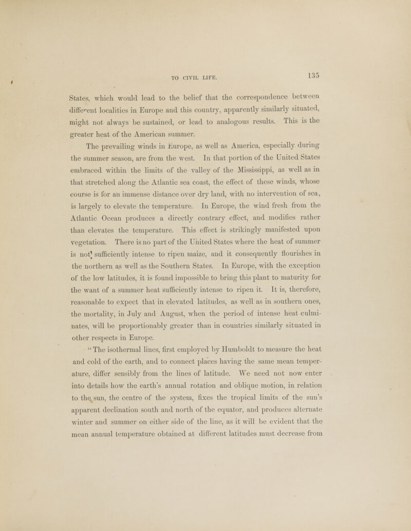 TO CIVIL LIFE. States, which would lead to the belief that the correspondence between different localities in Europe and this country, apparently similarly situated, might not, always be sustained, or lead to analogous results. This is the greater heat of the American summer. The prevailing winds in Europe, as well as America, especially during the summer season, are from the west. In that portion of the United States embraced within the limits of the valley of the Mississippi, as well as in that stretched along the Atlantic sea coast, the effect of these winds, whose course is for an immense distance over dry land, with no intervention of sea, is largely to elevate the temperature. In Europe, the wind fresh from the Atlantic Ocean produces a directly contrary effect, and modifies rather than elevates the temperature. This effect is strikingly manifested upon vegetation. There is no part of the United States where the heat of summer is not^ sufficiently intense to ripen maize, and it consequently flourishes in the northern as well as the Southern States. In Europe, with the exception of the low latitudes, it is found impossible to bring this plant to maturity for the want of a summer heat sufficiently intense to ripen it. It is, therefore, reasonable to expect that in elevated latitudes, as well as in southern ones, the mortality, in July and August, when the period of intense heat culmi- nates, will be proportionably greater than in countries similarly situated in other respects in Europe.  The isothermal lines, first employed by Humboldt to measure the heat and cold of the earth, and to connect places having the same mean temper- ature, differ sensibly from the lines of latitude. We need not now enter into details how the earth's annual rotation and oblique motion, in relation to the sun, the centre of the system, fixes the tropical limits of the sun's apparent declination south and north of the equator, and produces alternate winter and summer on either side of the line, as it will be evident that the mean annual temperature obtained at different latitudes must decrease from