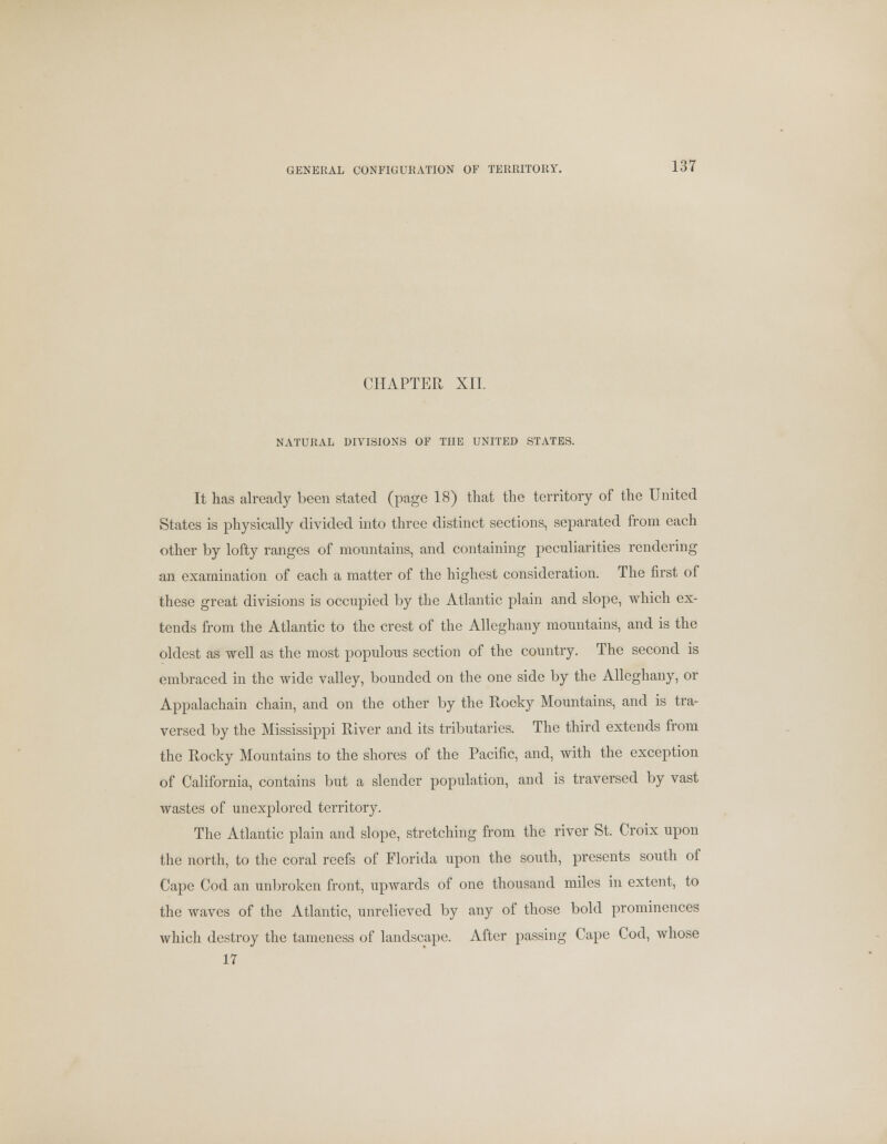 CHAPTER XII. NATURAL DIVISIONS OF THE UNITED STATES. It has already been stated (page 18) that the territory of the United States is physically divided into three distinct sections, separated from each other by lofty ranges of mountains, and containing peculiarities rendering an examination of each a matter of the highest consideration. The first of these great divisions is occupied by the Atlantic plain and slope, which ex- tends from the Atlantic to the crest of the Alleghany mountains, and is the oldest as well as the most populous section of the country. The second is embraced in the wide valley, bounded on the one side by the Alleghany, or Appalachain chain, and on the other by the Rocky Mountains, and is tra- versed by the Mississippi River and its tributaries. The third extends from the Rocky Mountains to the shores of the Pacific, and, with the exception of California, contains but a slender population, and is traversed by vast wastes of unexplored territory. The Atlantic plain and slope, stretching from the river St. Croix upon the north, to the coral reefs of Florida upon the south, presents south of Cape Cod an unbroken front, upwards of one thousand miles in extent, to the waves of the Atlantic, unrelieved by any of those bold prominences which destroy the tameness of landscape. After passing Cape Cod, whose 17