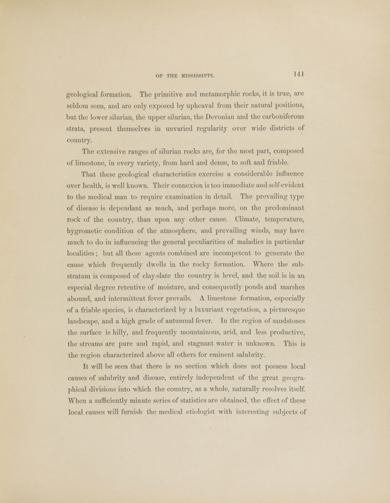 OF THE MISSISSIPPI. geological formation. The primitive and metamorphic rocks, it is true, are seldom seen, and are only exposed by upheaval from their natural positions, but the lower silurian, the upper silurian, the Devonian and the carboniferous strata, present themselves in unvaried regularity over wide districts of country. The extensive ranges of silurian rocks are, for the most part, composed of limestone, in every variety, from hard and dense, to soft and friable. That these geological characteristics exercise a considerable influence over health, is well known. Their connexion is too immediate and self-evident to the medical man to require examination in detail. The prevailing type of disease is dependant as much, and perhaps more, on the predominant rock of the country, than upon any other cause. Climate, temperature, hygrometic condition of the atmosphere, and prevailing winds, may have much to do in influencing the general peculiarities of maladies in particular localities; but all these agents combined are incompetent to generate the cause which frequently dwells in the rocky formation. Where the sub- stratum is composed of clay-slate the country is level, and the soil is in an especial degree retentive of moisture, and consequently ponds and marshes abound, and intermittent fever prevails. A limestone formation, especially of a friable species, is characterized by a luxuriant vegetation, a picturesque landscape, and a high grade of autumnal fever. In the region of sandstones the surface is hilly, and frequently mountainous, arid, and less productive, the streams are pure and rapid, and stagnant water is unknown. This is the region characterized above all others for eminent salubrity. It will be seen that there is no section which does not possess local causes of salubrity and disease, entirely independent of the great geogra- phical divisions into which the country, as a whole, naturally resolves itself. When a sufficiently minute series of statistics are obtained, the effect of these local causes will furnish the medical etiologist with interesting subjects of