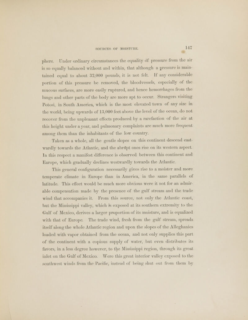 SOURCES OF MOISTURE. phere. Under ordinary circumstances the equality of pressure from the air is so equally balanced without and within, that although a pressure is main- tained equal to about 32,000 pounds, it is not felt. If any considerable portion of this pressure be removed, the bloodvessels, especially of the mucous surfaces, are more easily ruptured, and hence hemorrhages from the lungs and other parts of the body are more apt to occur. Strangers visiting Potosi, in South America, which is the most elevated town of any size in the world, being upwards of 13,000 feet above the level of the ocean, do not recover from the unpleasant effects produced by a rarefaction of the air at this height under a year, and pulmonary complaints are much more frequent among them than the inhabitants of the low country. Taken as a whole, all the gentle slopes on this continent descend east- wardly towards the Atlantic, and the abriTpt ones rise on its western aspect. In this respect a manifest difference is observed between this continent and Europe, which gradually declines westwardly towards the Atlantic. This general configuration necessarily gives rise to a moister and more temperate climate in Europe than in America, in the same parallels of latitude. This effect would be much more obvious were it not for an admir- able compensation made by the presence of the gulf stream and the trade wind that accompanies it. From this source, not only the Atlantic coast, but the Mississippi valley, which is exposed at its southern extremity to the Gulf of Mexico, derives a larger proportion of its moisture, and is equalized with that of Europe. The trade wind, fresh from the gulf stream, spreads itself along the whole Atlantic region and upon the slopes of the Alleghanies loaded with vapor obtained from the ocean, and not only supplies this part of the continent with a copious supply of water, but even distributes its favors, in a less degree however, to the Mississippi region, through its great inlet on the Gulf of Mexico. Were this great interior valley exposed to the southwest winds from the Pacific, instead of being shut, out from them by