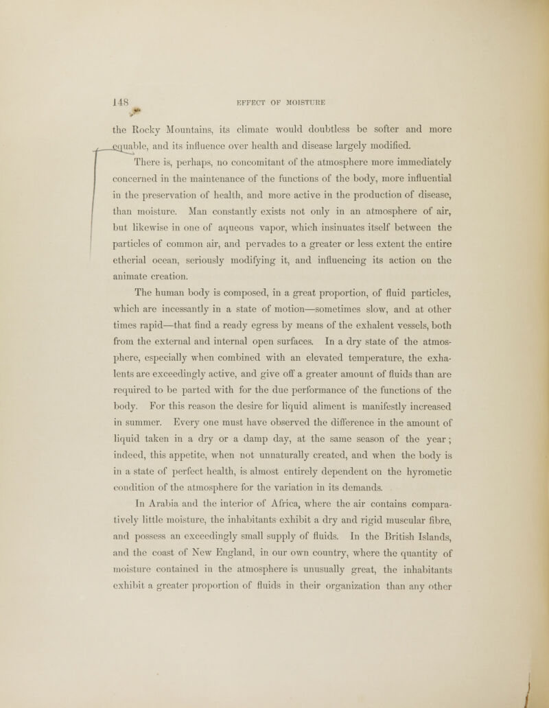 ■ the Rocky Mountains, its climate would doubtless be softer and more juable, and its influence over health and disease largely modified. There is, perhaps, no concomitant of the atmosphere more immediately concerned in the maintenance of the functions of the body, more influential in the preservation of health, and more active in the production of disease, than moisture. Man constantly exists not only in an atmosphere of air, but likewise in one of aqueous vapor, whieh insinuates itself between the particles of common air, and pervades to a greater or less extent the entire etherial ocean, seriously modifying it, and influencing its action on the animate creation. The human body is composed, in a great proportion, of fluid particles, which are incessantly in a state of motion—sometimes slow, and at other times rapid—that find a ready egress by means of the exhalent vessels, both from the external and internal open surfaces. In a dry state of the atmos- phere, especially when combined with an elevated temperature, the exha- lents are exceedingly active, and give off a greater amount of fluids than are required to be parted with for the due performance of the functions of the body. For this reason the desire for liquid aliment is manifestly increased in summer. Every one must have observed the difference in the amount of liquid taken in a dry or a damp day, at the same season of the year; indeed, this appetite, when not unnaturally created, and when the body is in a state of perfect health, is almost entirely dependent on the hyrometic condition of the atmosphere for the variation in its demands. In Arabia and the interior of Africa, where the air contains compara- tively little moisture, the inhabitants exhibit a dry and rigid muscular fibre, and possess an exceedingly small supply of fluids. In the British Islands, and the coast of New England, in our own country, where the quantity of moisture contained in the atmosphere is unusually great, the inhabitants exhibit a greater proportion of fluids in their organization than any other /