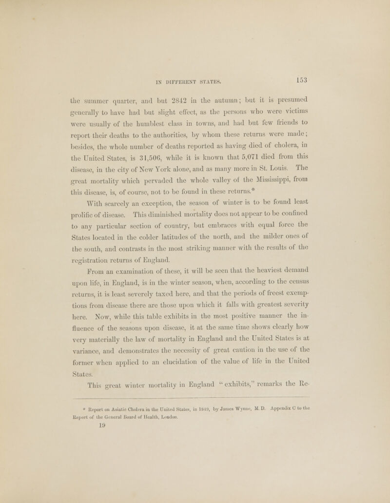 IN DIFFERENT STATES. the summer quarter, and but 2842 in the autumn; but it is presumed generally to have had but slight effect, as the persons who were victims were usually of the humblest class in towns, and had but few friends to report their deaths to the authorities, by whom these returns were made; besides, the whole number of deaths reported as having died of cholera, in the United States, is 31,506, while it is known that 5,071 died from this disease, in the city of New York alone, and as many more in St. Louis, The great mortality which pervaded the whole valley of the Mississippi, from this disease, is, of course, not to be found in these returns.* With scarcely an exception, the season of winter is to be found least prolific of disease. This diminished mortality does not appear to be confined to any particular section of country, but embraces with ecjual force the States located in the colder latitudes of the north, and the milder ones of the south, and contrasts in the most striking manner with the results of the registration returns of England. From an examination of these, it will be seen that the heaviest demand upon life, in England, is in the winter season, when, according to the census returns, it is least severely taxed here, and that the periods of freest exemp- tions from disease there arc those upon which it falls with greatest severity here. Now, while this table exhibits in the most positive manner the in- fluence of the seasons upon disease, it at the same time shows clearly how very materially the law of mortality in England and the United States is at variance, and demonstrates the necessity of great caution in the use of the former when applied to an elucidation of the value of life in the United States. This great winter mortality in England  exhibits, remarks the Rc- * Report on Asiatic Cholera in the United States, in 1849, by James Wynne, M. D. Appendix C to the Report of the General Board of Health, London. 19