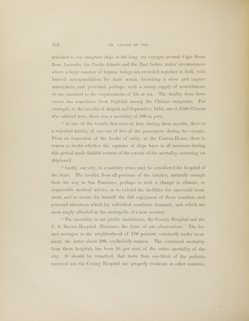 attached to our emigrant ships in the long sea voyages around Cape Horn, from Australia, the Pacific Islands and the East Indies, under circumstances where a large number of human beings are crowded together in bulk, with limited accommodation for their wants, breathing a close and impure atmosphere, and provided, perhaps, with a scanty supply of nourishment, or one unsuited to the requirements of life at sea. The fatality from these causes has sometimes been frightful among the Chinese emigrants. For example, in the months of August and September, 1854, out of 4700 Chinese who arrived here, there was a mortality of 300 in port.  In two of the vessels that arrived here during these months, there is a reported fatality of one out of five of the passengers during the voyage. From an inspection of the books of entry, at the Custom-Housc, there is reason to doubt whether the captains of ships have in all instances during this period made faithful returns of the extent of the mortality occurring on shipboard. Lastly, our city, in a sanitory sense, may be considered the hospital of the State. The invalid, from all portions of the interior, naturally enough finds his way to San Francisco, perhaps to seek a change in climate, or responsible medical advice, or to extend the facilities for successful treat- ment, and to secure for himself the full enjoyment of those comforts and personal attentions which his enfeebled condition demands, and which are most amply afforded in the metropolis of a new country.  The mortality in our public institutions, the County Hospital and the F. S. Marine Hospital, illustrates the force of our observations. The for- mer averages in the neighborhood of 170 patients constantly under treat- ment, the latter about 200, exclusively seamen. The combined mortality from these hospitals has been 16 per cent, of the entire mortality of the city. It should be remarked, that more than one-third of the patients received into the County Hospital are properly residents in other counties,