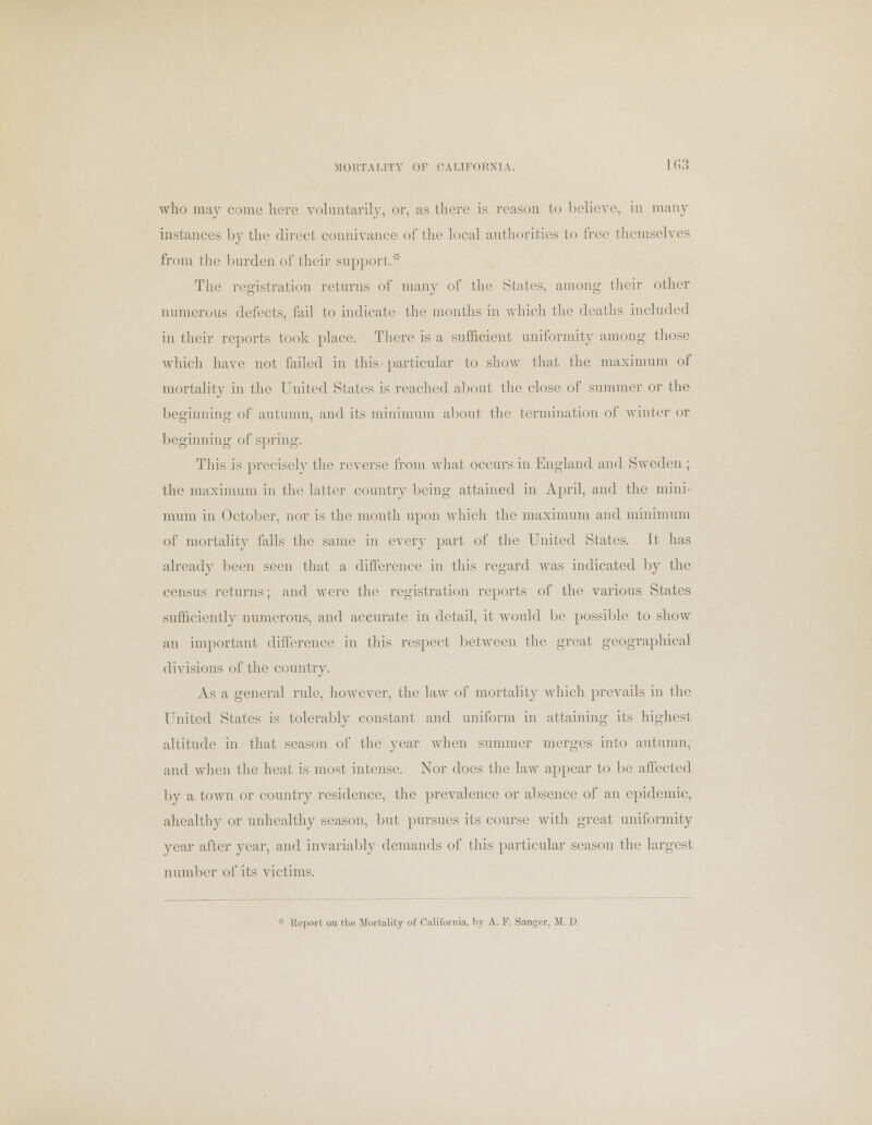 who may come here voluntarily, or, as there is reason to believe, in many instances by the direct connivance of the local authorities to free themselves from the burden of their support.' The registration returns of many of the States, among their other numerous defects, fail to indicate the months in which the deaths included in their reports took place. There is a sufficient uniformity among those which have not failed in this particular to show that the maximum of mortality in the United States is reached about the close of summer or the beginning of autumn, and its minimum about the termination of winter or beginning of spring. This is precisely the reverse from what occurs in England and Sweden ; the maximum in the latter country being attained in April, and the mini- mum in October, nor is the month upon which the maximum and minimum of mortality falls the same in every part of the United States. It has already been seen that a difference in this regard was indicated by the census returns; and were the registration reports of the various States sufficiently numerous, and accurate in detail, it would be possible to show an important difference in this respect between the great geographical divisions of the country. As a general rule, however, the law of mortality which prevails in the United States is tolerably constant and uniform in attaining its highest altitude in that season of the year when summer merges into autumn, and when the heat is most intense. Nor docs the law appear to be affected by a town or country residence, the prevalence or absence of an epidemic, ahealthy or unhealthy season, but pursues its course with great uniformity year after year, and invariably demands of this particular season the largest number of its victims. Report on the Mortality of California, by A. F. SaDger, M. D.
