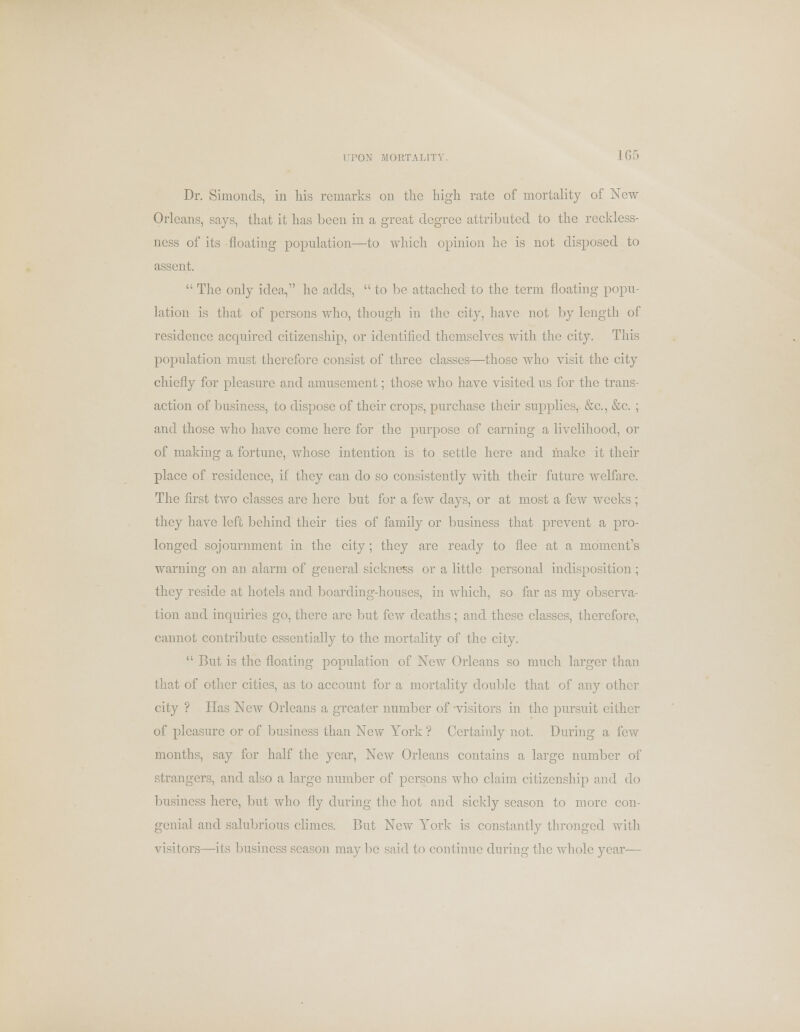 Dr. Shnonds, in his remarks on the high rate of mortality of New Orleans, says, that it has been in a great degree attributed to the reckless- ness of its floating population—to which opinion he is not disposed to assent.  The only idea, he adds,  to be attached to the term floating popu- lation is that of persons who, though in the city, have not by length of residence acquired citizenship, or identified themselves with the city. This population must therefore consist of three classes—those who visit the city chiefly for pleasure and amusement; those who have visited us for the trans- action of business, to dispose of their crops, purchase their supplies, &c, &c. ; and those who have come here for the purpose of earning a livelihood, or of making a fortune, whose intention is to settle here and make it their place of residence, if they can do so consistently with their future welfare. The first two classes arc here but for a few days, or at most a few weeks ; they have left behind their ties of family or business that prevent a pro- longed sojournment in the city; they are ready to flee at a moment's warning on an alarm of general sickness or a little personal indisposition; they reside at hotels and boarding-houses, in which, so far as my observa- tion and inquiries go, there are but few deaths; and these classes, therefore, cannot contribute essentially to the mortality of the city.  But is the floating population of New Orleans so much larger than that of other cities, as to account for a mortality double that of any other city ? Has New Orleans a greater number of visitors in the pursuit cither of pleasure or of business than New York ? Certainly not. During a few months, say for half the year, New Orleans contains a large number of strangers, and also a large number of persons who claim citizenship and do business here, but who fly during the hot and sickly season to more con- genial and salubrious climes. But New York is constantly thronged with visitors—its business season maybe said to continue during the whole year—