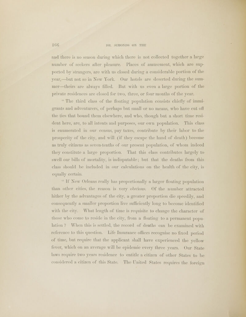 and there is no season during which there is not collected together a large number of seekers after pleasure. Places of amusement, which are sup- ported by strangers, are with us closed during a considerable portion of the year,—but not so in New York. Our hotels are deserted during the sum- mer—theirs are always filled. But with us even a large portion of the private residences are closed for two, three, or four months of the year.  The third class of the floating population consists chiefly of immi- grants and adventurers, of perhaps but small or no means, who have cut off the ties that bound them elsewhere, and who, though but a short time resi- dent here, arc, to all intents and purposes, our own population. This class is enumerated in our census, pay taxes, contribute by their labor to the prosperity of the city, and will (if they escape the hand of death) become as truly citizens as seven-tenths of our present population, of whom indeed they constitute a large proportion. That this class contributes largely to swell our bills of mortality, is indisputable; but that the deaths from this class should be included in our calculations on the health of the city, is equally certain.  If New Orleans really has proportionally a larger floating population than other cities, the reason is very obvious. Of the number attracted hither by the advantages of the city, a greater proportion die speedily, and consequently a smaller proportion live sufficiently long to become identified with the city. What length of time is requisite to change the character of those who come to reside in the city, from a floating to a permanent popu- lation ? When this is settled, the record of deaths can be examined with reference to this question. Life Insurance offices recognise no fixed period of time, but require that the applicant shall have experienced the yellow fever, which on an average will be epidemic every three years. Our State laws require two years residence to entitle a citizen of other States to be considered a citizen of this State. The United States requires the foreign
