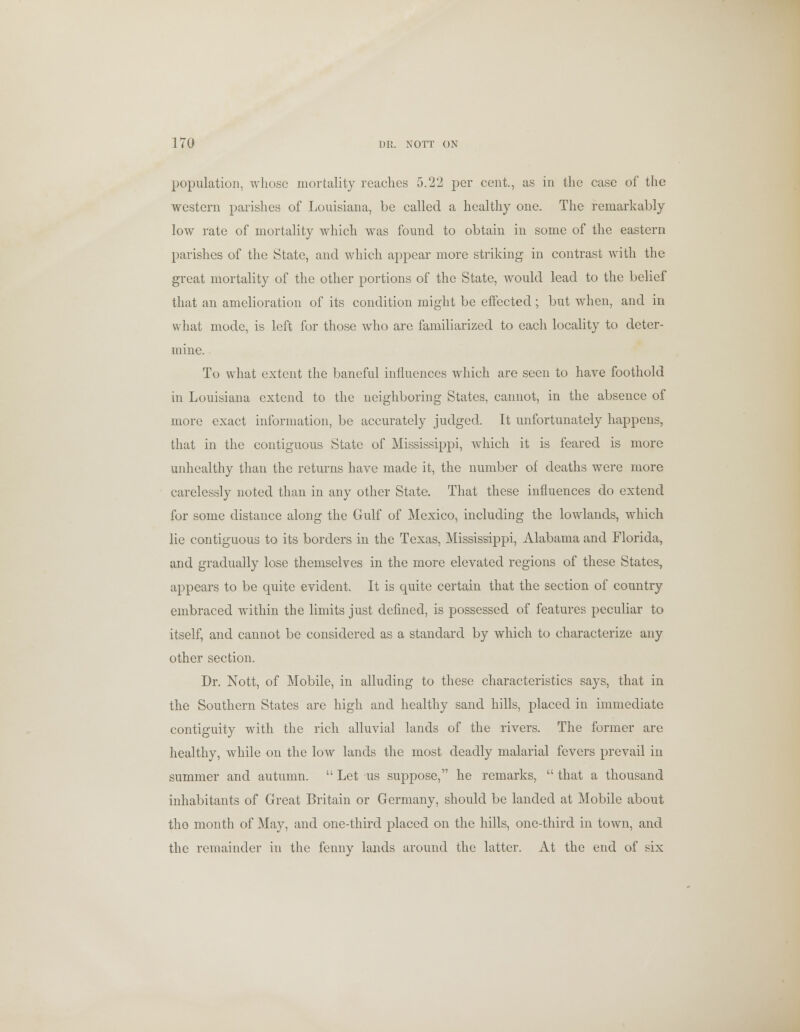 population, whose mortality reaches 5.22 per cent., as in the case of the western parishes of Louisiana, be called a healthy one. The remarkably low rate of mortality which was found to obtain in some of the eastern parishes of the State, and which appear more striking in contrast with the great mortality of the other portions of the State, would lead to the belief that an amelioration of its condition might be effected; but when, and in what mode, is left for those who are familiarized to each locality to deter- mine. To what extent the baneful inlluences which are seen to have foothold in Louisiana extend to the neighboring States, cannot, in the absence of more exact information, be accurately judged. It unfortunately happens, that in the contiguous State of Mississippi, which it is feared is more unhealthy than the returns have made it, the number of deaths were more carelessly noted than in any other State. That these influences do extend for some distance along the Gulf of Mexico, including the lowlands, which lie contiguous to its borders in the Texas, Mississippi, Alabama and Florida, and gradually lose themselves in the more elevated regions of these States, appears to be quite evident. It is quite certain that the section of country embraced within the limits just defined, is possessed of features peculiar to itself, and cannot be considered as a standard by which to characterize any other section. Dr. Nott, of Mobile, in alluding to these characteristics says, that in the Southern States are high and healthy sand hills, placed in immediate contiguity with the rich alluvial lands of the rivers. The former are healthy, while on the low lands the most deadly malarial fevers prevail in summer and autumn.  Let us suppose, he remarks,  that a thousand inhabitants of Great Britain or Germany, should be landed at Mobile about the month of May, and one-third placed on the hills, one-third in town, and the remainder in the fenny lands around the latter. At the end of six