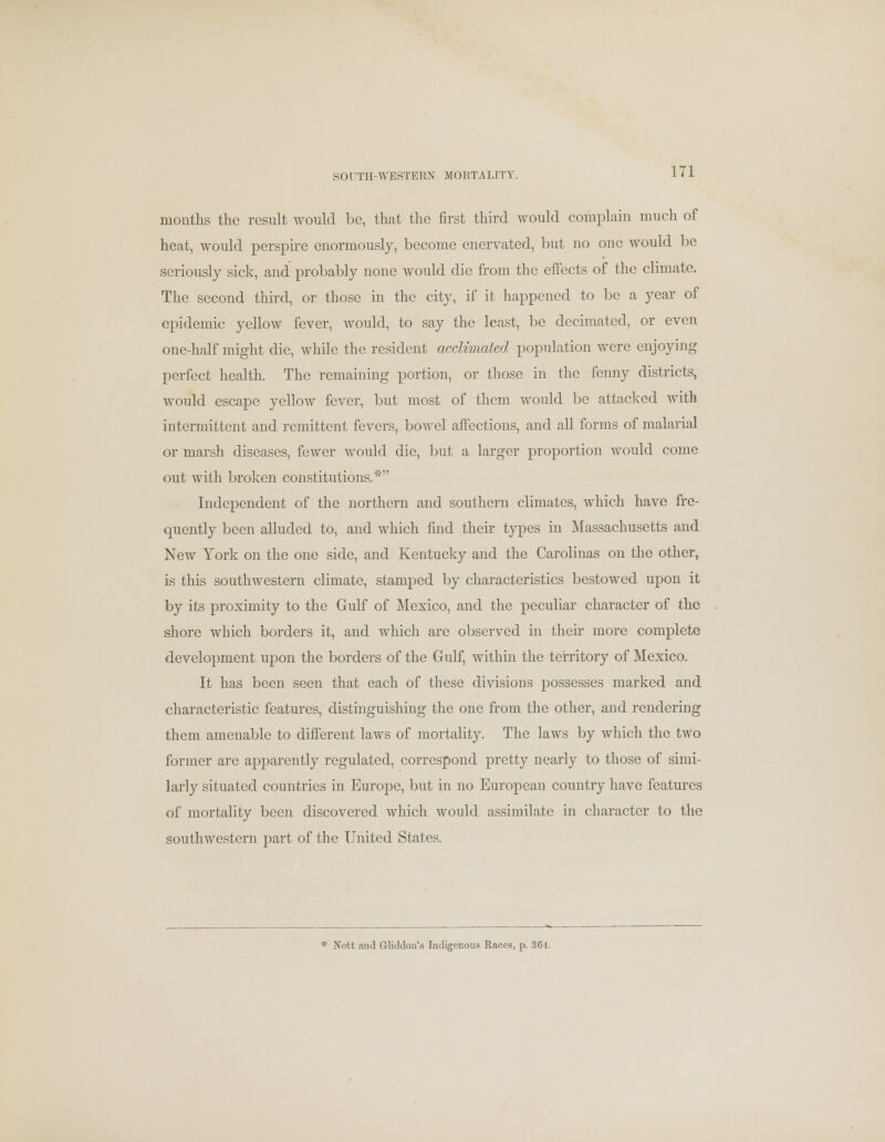 SOUTH-WESTERN MORTALITY. months the result would be, that the first third would complain much of heat, would perspire enormously, become enervated, but no one would be seriously sick, and probably none would die from the effects of the climate. The second third, or those in the city, if it happened to be a year of epidemic yellow fever, would, to say the least, be decimated, or even one-half might die, while the resident acclimated population were enjoying perfect health. The remaining portion, or those in the fenny districts, would escape yellow fever, but most of them would be attacked with intermittent and remittent fevers, bowel affections, and all forms of malarial or marsh diseases, fewer would die, but a larger proportion would come out with broken constitutions.* Independent of the northern and southern climates, which have fre- quently been alluded to, and which find their types in Massachusetts and New York on the one side, and Kentucky and the Carolinas on the other, is this southwestern climate, stamped by characteristics bestowed upon it by its proximity to the Gulf of Mexico, and the peculiar character of the shore which borders it, and which are observed in their more complete development upon the borders of the Gulf, within the territory of Mexico. It has been seen that each of these divisions possesses marked and characteristic features, distinguishing the one from the other, and rendering them amenable to different laws of mortality. The laws by which the two former are apparently regulated, correspond pretty nearly to those of simi- larly situated countries in Europe, but in no European country have features of mortality been discovered which would assimilate in character to the southwestern part of the United States. * Nott and Gliddon's Indigenous Races, p. 361.