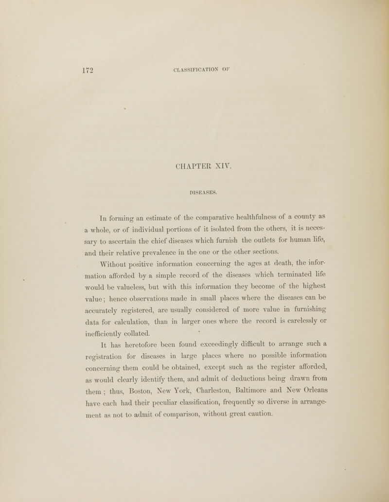 CHAPTER XIV. DISEASES. In forming an estimate of the comparative healthfulness of a county as a whole, or of individual portions of it isolated from the others, it is neces- sary to ascertain the chief diseases which furnish the outlets for human life, and their relative prevalence in the one or the other sections. Without positive information concerning the ages at death, the infor- mation afforded by a simple record of the diseases which terminated life would be valueless, but with this information they become of the highest value; hence observations made in small places where the diseases can be accurately registered, are usually considered of more value in furnishing data for calculation, than in larger ones where the record is carelessly or inefficiently collated. It has heretofore been found exceedingly difficult to arrange such a registration for diseases in large places where no possible information concerning them could be obtained, except such as the register afforded, as would clearly identify them, and admit of deductions being drawn from them ; thus, Boston, New York, Charleston, Baltimore and New Orleans have each had their peculiar classification, frequently so diverse in arrange- ment as not to admit of comparison, without great caution.