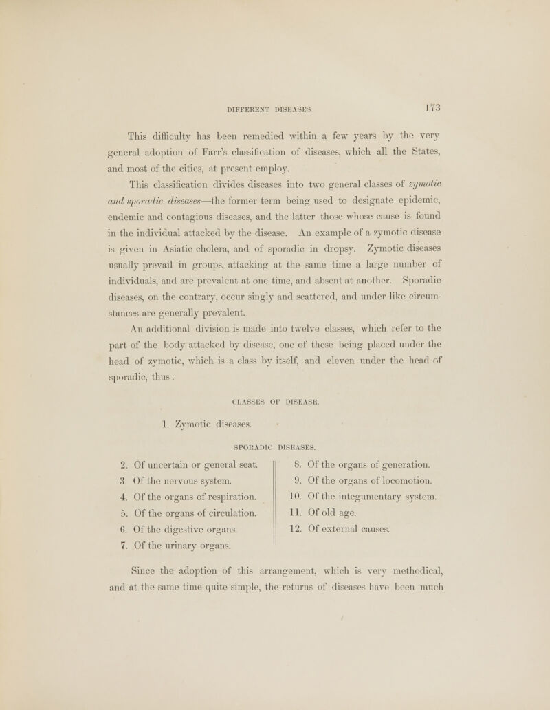 DIFFERENT DISEASES. This difficulty has been remedied within a few years by the very general adoption of Fan's classification of diseases, which all the States, and most of the cities, at present employ. This classification divides diseases into two general classes of zymotic and sporadic diseases—the former term being used to designate epidemic, endemic and contagious diseases, and the latter those whose cause is found in the individual attacked by the disease. An example of a zymotic disease is given in Asiatic cholera, and of sporadic in dropsy. Zymotic diseases usually prevail in groups, attacking at the same time a large number of individuals, and are prevalent at one time, and absent at another. Sporadic diseases, on the contrary, occur singly and scattered, and under like circum- stances are generally prevalent. An additional division is made into twelve classes, which refer to the part of the body attacked by disease, one of these being placed under the head of zymotic, which is a class by itself, and eleven under the head of sporadic, thus: CLASSES OF DISEASE. 1. Zymotic diseases. SPORADIC DISEASES. 2. Of uncertain or general seat. 3. Of the nervous system. 4. Of the organs of respiration. 5. Of the organs of circulation. G. Of the digestive organs. 7. Of the urinary organs. 8. Of the organs of generation. 9. Of the organs of locomotion. 10. Of the integumentary system. 11. Of old age. 12. Of external causes. Since the adoption of this arrangement, which is very methodical, and at the same time cpiite simple, the returns of diseases have been much