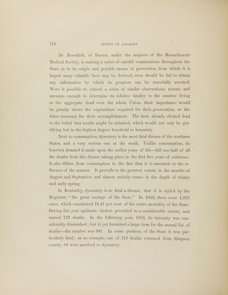 Dr. Bowditch, of Boston, under the auspices of the Massachusetts Medical Society, is making a series of careful examinations throughout the State as to its origin and possible means of prevention, from which it is hoped many valuable facts may be derived, even should he fail to obtain any information by which its progress can be materially arrested. Were it possible to extend a series of similar observations, minute and accurate enough to determine its relative fatality to the number living or the aggregate dead over the whole Union, their importance would be greatly above the expenditure required for their prosecution, or the labor necessary for their accomplishment. The facts already elicited lead to the belief that results might be obtained, which would not only be gra- tifying but in the highest degree beneficial to humanity. Next to consumption, dysentery is the most fatal disease of the northern States, and a very serious one at the south. Unlike consumption, its heaviest demand is made upon the earlier years of life—full one-half of all the deaths from this disease taking place in the first five years of existence. It also differs from consumption in the fact that it is amenable to the in- fluence of the seasons. It prevails to the greatest extent in the months of August and September, and almost entirely ceases in the depth of winter and early spring. In Kentucky, dysentery is so fatal a disease, that it is styled by the Registrar the great scourge of the State. In 1852, there were 1,923 cases, which constituted 18.47 per cent, of the entire mortality of the State. During this year epidemic cholera prevailed to a considerable extent, and caused 722 deaths. In the following year, 1853, its intensity was con- siderably diminished; but it yet furnished a large item for the annual list of deaths—the number was 901. In some portions of the State it was par- ticularly fatal; as an example, out of 113 deaths returned from Simpson county, 84 were ascribed to dysentery.