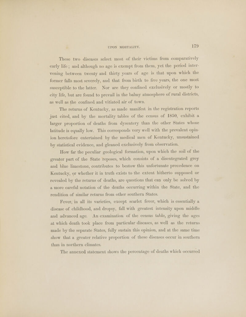 These two diseases select most of their victims from comparatively early life; and although no age is exempt from them, yet the period inter- vening between twenty and thirty years of age is that upon which the former falls most severely, and that from birth to five years, the one most susceptible to the latter. Nor are they confined exclusively or mostly to city life, but are found to prevail in the balmy atmosphere of rural districts, as well as the confined and vitiated air of town. The returns of Kentucky, as made manifest in the registration reports just cited, and by the mortality tables of the census of 1850, exhibit a larger proportion of deaths from dysentery than the other States whose latitude is equally low. This corresponds very well with the prevalent opin- ion heretofore entertained by the medical men of Kentucky, unsustained by statistical evidence, and gleaned exclusively from observation. How far the peculiar geological formation, upon which the soil of the greater part of the State reposes, which consists of a disentegrated grey and blue limestone, contributes to bestow this unfortunate precedence on Kentucky, or whether it in truth exists to the extent hitherto supposed or revealed by the returns of deaths, are questions that can only be solved by a more careful notation of the deaths occurring within the State, and the rendition of similar returns from other southern States. Fever, in all its varieties, except scarlet fever, which is essentially a disease of childhood, and dropsy, fall with greatest intensity upon middle and advanced age. An examination of the census table, giving the ages at which death took place from particular diseases, as well as the returns made by the separate States, fully sustain this opinion, and at the same time show that a greater relative proportion of these diseases occur in southern than in northern climates. The annexed statement shows the percentage of deaths which occurred