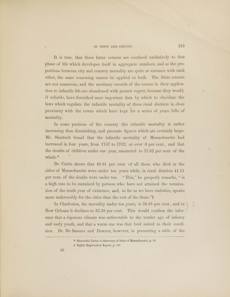 It is true, that these latter returns are confined exclusively to that phase of life which developes itself in aggregate numbers, and as the pro- portions between city and country mortality are quite at variance with each other, the same reasoning cannot be applied to both. The State returns are not numerous, and the mortuary records of the census in their applica- tion to infantile life are abandoned with greater regret, because they would, if reliable, have furnished most important data by which to elucidate the laws which regulate the infantile mortality of those rural districts in close proximity with the towns which have kept for a series of years bills of mortality. In some portions of the country this infantile mortality is rather increasing than diminishing, and presents figures which are certainly large. Mr. Shattuck found that the infantile mortality of Massachusetts had increased in four years, from 1757 to 1762, or over 6 per cent., and that the deaths of children under one year, amounted to 17.62 per cent, of the whole.* Dr. Curtis shows that 49.81 per cent, of all those who died in the cities of Massachusetts were under ten years while, in rural districts 41.11 per cent, of the deaths were under ten.  This, he properly remarks,  is a high rate to be sustained by persons who have not attained the termina- tion of the tenth year of existence, and, so far as we have statistics, speaks more unfavorably for the cities than the rest of the State, f In Charleston, the mortality under ten years, is 36.95 per cent., and in New Orleans it declines to 33.38 per cent. This would confirm the infer- ence that a rigorous climate was unfavorable to the tender age of infancy and early youth, and that a warm one was that best suited to their condi- tion. Dr. De Sassure and Dawson, however, in presenting a table of the * Shattuck's Letter to Secretary of State of Massachusetts, p. 83. f Eighth Registration Report, p. 116. 23