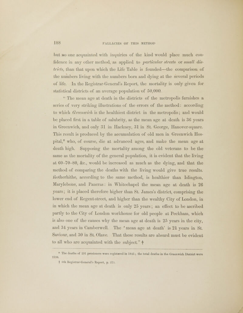 but ho one acquainted with inquiries of the kind would place much con- fidence in any other method, as applied to particular streets or small dis- tricts, than that upon which the Life Table is founded—the comparison of the numbers living with the numbers born and dying at the several periods of life. In the Registrar-General's Report, the mortality is only given for statistical districts of an average population of 50,000.  The mean age at death in the districts of the metropolis furnishes a series of very striking illustrations of the errors of the method: according to which Greenwich is the healthiest district in the metropolis; and would be placed first in a table of salubrity, as the mean age at death is 36 years in Greenwich, and only 31 in Hackney, 31 in St. George, Hanover-square. This result is produced by the accumulation of old men in Greenwich Hos- pital,* who, of course, die at advanced ages, and make the mean age at death high. Supposing the mortality among the old veterans to be the same as the mortality of the general population, it is evident that the living at 60-70-80, &c, would be increased as much as the dying, and that the method of comparing the deaths with the living would give true results. Rotherhithe, according to the same method, is healthier than Islington, Marylebone, and Pancras: in Whitechapel the mean age at death is 26 years; it is placed therefore higher than St. James's district, comprising the lower end of Regent-street, and higher than the wealthy City of London, in in which the mean age at death is only 25 years; an effect to be ascribed partly to the City of London workhouse for old people at Peckham, which is also one of the causes why the mean age at death is 25 years in the city, and 34 years in Camberwell. The ' mean age at death' is 21 years in St. Saviour, and 30 in St. Olave. That these results are absurd must be evident to all who are acquainted with the subject, f * The deaths of 291 pensioners were registered in 1841; the total deaths in the Greenwich District were 2198. J 6th Registrar-General's Report, p. 575.