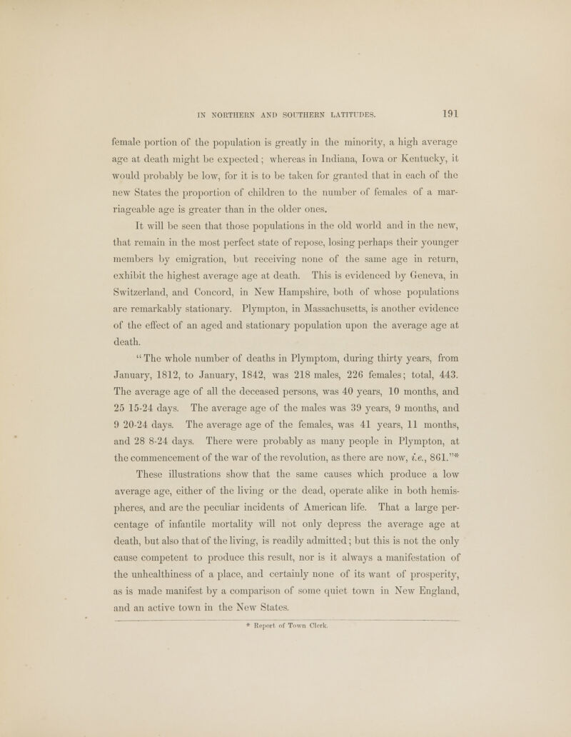 female portion of the population is greatly in the minority, a high average age at death might be expected; whereas in Indiana, Iowa or Kentucky, it would probably be low, for it is to be taken for granted that in each of the new States the proportion of children to the number of females of a mar- riageable age is greater than in the older ones. It will be seen that those populations in the old world and in the new, that remain in the most perfect state of repose, losing perhaps their younger members by emigration, but receiving none of the same age in return, exhibit the highest average age at death. This is evidenced by Geneva, in Switzerland, and Concord, in New Hampshire, both of whose populations are remarkably stationary. Plympton, in Massachusetts, is another evidence of the effect of an aged and stationary population upon the average age at death. The whole number of deaths in Plymptom, during thirty years, from January, 1812, to January, 1842, was 218 males, 226 females; total, 443. The average age of all the deceased persons, was 40 years, 10 months, and 25 15-24 days. The average age of the males was 39 years, 9 months, and 9 20-24 days. The average age of the females, was 41 years, 11 months, and 28 8-24 days. There were probably as many people in Plympton, at the commencement of the war of the revolution, as there are now, i.e., 861.* These illustrations show that the same causes which produce a low average age, either of the living or the dead, operate alike in both hemis- pheres, and are the peculiar incidents of American life. That a large per- centage of infantile mortality will not only depress the average age at death, but also that of the living, is readily admitted; but this is not the only cause competent to produce this result, nor is it always a manifestation of the unhealthiness of a place, and certainly none of its want of prosperity, as is made manifest by a comparison of some quiet town in New England, and an active town in the New States. * Report of Town Clerk.