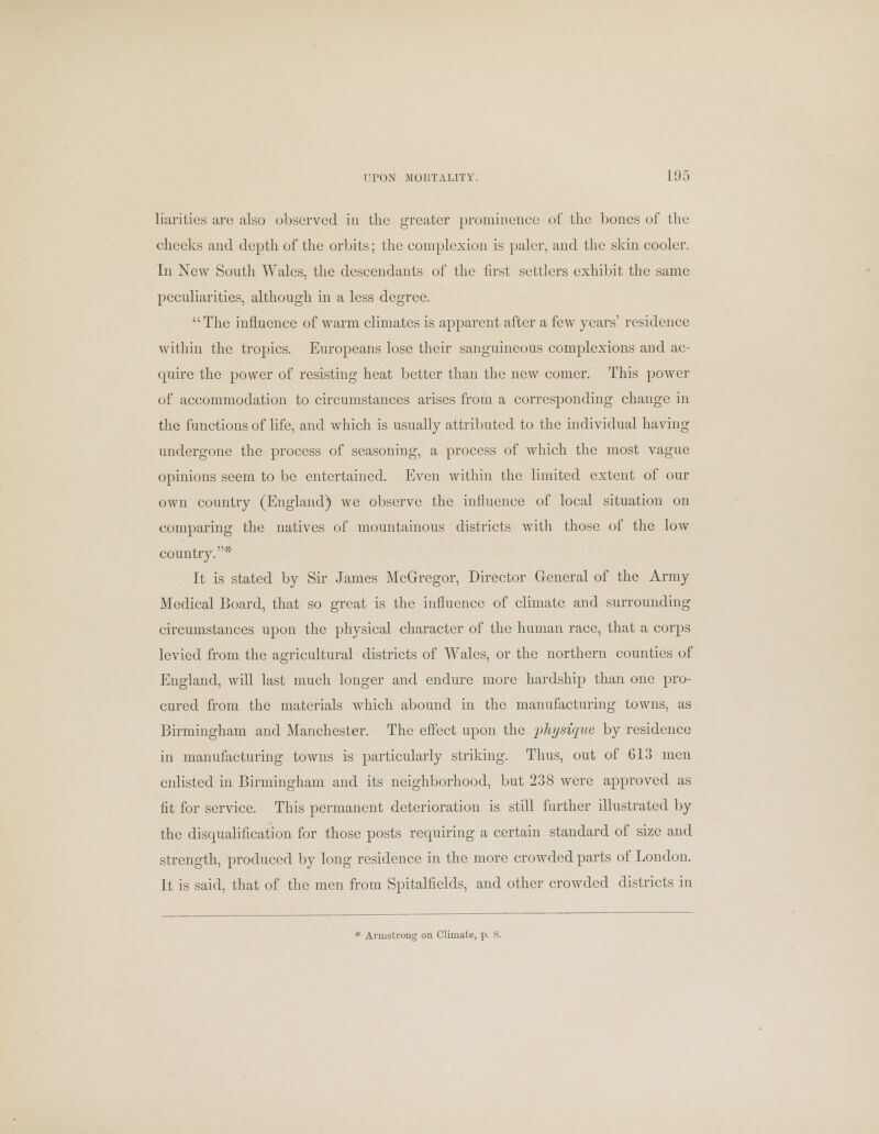 liarities arc also observed in the greater prominence of the bones of the cheeks and depth of the orbits; the complexion is paler, and the skin cooler. In New South Wales, the descendants of the first settlers exhibit the same peculiarities, although in a less degree.  The influence of warm climates is apparent after a few years' residence within the tropics. Europeans lose their sanguineous complexions and ac- quire the power of resisting heat better than the new comer. This power of accommodation to circumstances arises from a corresponding change in the functions of life, and which is usually attributed to the individual having undergone the process of seasoning, a process of which the most vague opinions seem to be entertained. Even within the limited extent of our own country (England) we observe the influence of local situation on comparing the natives of mountainous districts with those of the low country.* It is stated by Sir James McGregor, Director General of the Army Medical Board, that so great is the influence of climate and surrounding circumstances upon the physical character of the human race, that a corps levied from the agricultural districts of Wales, or the northern counties of England, will last much longer and endure more hardship than one pro- cured from the materials which abound in the manufacturing towns, as Birmingham and Manchester. The effect upon the physique by residence in manufacturing towns is particularly striking. Thus, out of G13 men enlisted in Birmingham and its neighborhood, but 238 were approved as fit for service. This permanent deterioration is still further illustrated by the disqualification for those posts requiring a certain standard of size and strength, produced by long residence in the more crowded parts of London. It is said, that of the men from Spitalfields, and other crowded districts in * Armstrong on Climate, p. 8.