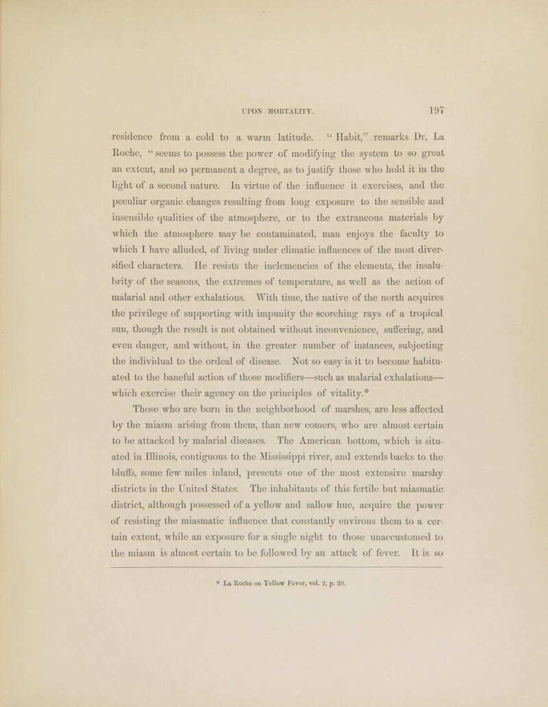 residence from, a cold to a warm latitude.  Habit, remarks Dr. La Roche,  seems to possess the power of modifying the system to so great an extent, and so permanent a degree, as to justify those who hold it in the light of a second nature. In virtue of the influence it exercises, and the peculiar organic changes resulting from long exposure to the sensible and insensible qualities of the atmosphere, or to the extraneous materials by which the atmosphere may be contaminated, man enjoys the faculty to which I have alluded, of living under climatic influences of the most diver- sified characters. He resists the inclemencies of the elements, the insalu- brity of the seasons, the extremes of temperature, as well as the action of malarial and other exhalations. With time, the native of the north acquires the privilege of supporting with impunity the scorching rays of a tropical sun, though the result is not obtained without inconvenience, suffering, and even danger, and without, in the greater number of instances, subjecting the individual to the ordeal of disease. Not so easy is it to become habitu- ated to the baneful action of those modifiers—such as malarial exhalations— which exercise their agency on the principles of vitality.* Those who are born in the neighborhood of marshes, are less affected by the miasm arising from them, than new comers, who are almost certain to be attacked by malarial diseases. The American bottom, which is situ- ated in Illinois, contiguous to the Mississippi river, and extends backs to the bluffs, some few miles inland, presents one of the most extensive marshy districts in the United States. The inhabitants of this fertile but miasmatic district, although possessed of a yellow and sallow hue, acquire the power of resisting the miasmatic influence that constantly environs them to a cer- tain extent, while an exposure for a single night to those unaccustomed to the miasm is almost certain to be followed by an attack of fever. It is so * La Roche on Yellow Fever, vol. 2, p. 20.