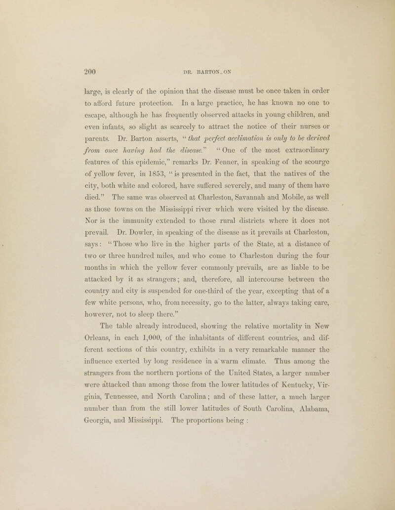 large, is clearly of the opinion that the disease must be once taken in order to afford future protection. In a large practice, he has known no one to escape, although he has frequently observed attacks in young children, and even infants, so slight as scarcely to attract the notice of their nurses or parents. Dr. Barton asserts,  (hat perfect acclimation is only to be derived from once having had the disease.''''  One of the most extraordinary features of this epidemic, remarks Dr. Fenner, in speaking of the scourge of yellow fever, in 1853, is presented in the fact, that the natives of the city, both white and colored, have suffered severely, and many of them have died. The same was observed at Charleston, Savannah and Mobile, as well as those towns on the Mississippi river which were visited by the disease. Nor is the immunity extended to those rural districts where it does not prevail. Dr. Dowler, in speaking of the disease as it prevails at Charleston, says:  Those who live in the higher parts of the State, at a distance of two or three hundred miles, and who come to Charleston during the four months in which the yellow fever commonly prevails, are as liable to be attacked by it as strangers; and, therefore, all intercourse between the country and city is suspended for one-third of the year, excepting that of a few white persons, who, from necessity, go to the latter, always taking care, however, not to sleep there. The table already introduced, showing the relative mortality in New Orleans, in each 1,000, of the inhabitants of different countries, and dif- ferent sections of this country, exhibits in a very remarkable manner the influence exerted by long residence in awarm climate. Thus among the strangers from the northern portions of the United States, a larger number were attacked than among those from the lower latitudes of Kentucky, Vir- ginia, Tennessee, and North Carolina; and of these latter, a much larger number than from the still lower latitudes of South Carolina, Alabama, Georgia, and Mississippi. The proportions being :
