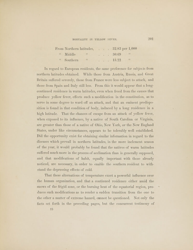 From Northern latitudes, . . . 32.83 per 1,000  Middle  ... 30. G9  Southern  ... 13.22 In regard to European residents, the same preference for subjects from northern latitudes obtained. While those from Austria, Russia, and Great Britain suffered severely, those from France were less subject to attack, and those from Spain and Italy still less. From this it would appear that a long- continued residence in warm latitudes, even when freed from the causes that produce yellow fever, effects such a modification in the constitution, as to serve in some degree to ward off an attack, and that an eminent predispo- sition is found in that condition of body, induced by a long residence in a high latitude. That the chances of escape from an attack of yellow fever, when exposed to its influence, by a native of South Carolina or Virginia, are greater than those of a native of Ohio, New York, or the New England States, under like circumstances, appears to be tolerably well established. Did the opportunity exist for obtaining similar information in regard to the diseases which prevail in northern latitudes, in the more inclement season of the year, it would probably be found that the natives of warm latitudes suffered much more in the process of acclimation than is generally supposed, and that modifications of habit, equally important with those already noticed, are necessary, in order to enable the southern resident to with- stand the depressing effects of cold. That these alternations of temperature exert a powerful influence over the human organization, and that a continued residence either amid the snows of the frigid zone, or the burning heat of the equatorial region, pro- duces such modifications as to render a sudden transition from the one to the other a matter of extreme hazard, cannot be questioned. Not only the facts set forth in the preceding pages, but the concurrent testimony of 25