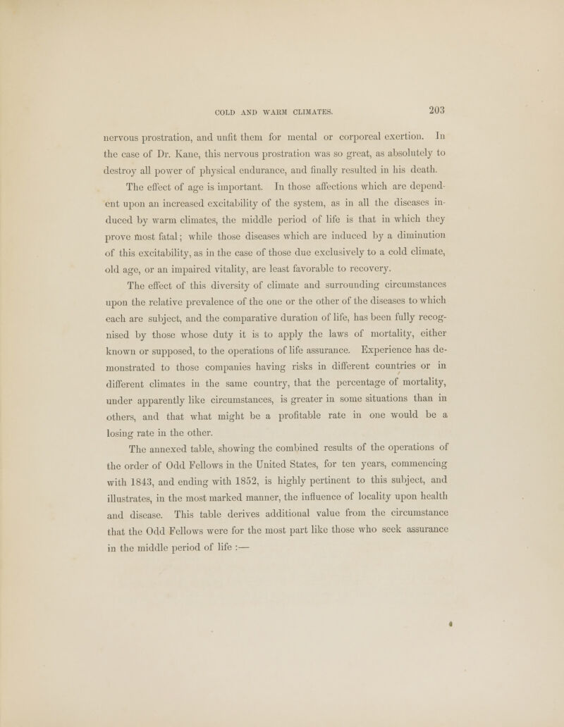 nervous prostration, and unfit them for mental or corporeal exertion. In the case of Dr. Kane, this nervous prostration was so great, as absolutely to destroy all power of physical endurance, and finally resulted in his death. The effect of age is important. In those affections which are depend- ent upon an increased excitability of the system, as in all the diseases in- duced by warm climates, the middle period of life is that in which they prove most fatal; while those diseases which are induced by a diminution of this excitability, as in the case of those due exclusively to a cold climate, old age, or an impaired vitality, are least favorable to recovery. The effect of this diversity of climate and surrounding circumstances upon the relative prevalence of the one or the other of the diseases to which each are subject, and the comparative duration of life, has been fully recog- nised by those whose duty it is to apply the laws of mortality, either known or supposed, to the operations of life assurance. Experience has de- monstrated to those companies having risks in different countries or in different climates in the same country, that the percentage of mortality, under apparently like circumstances, is greater in some situations than in others, and that what might be a profitable rate in one would be a losing rate in the other. The annexed table, showing the combined results of the operations of the order of Odd Fellows in the United States, for ten years, commencing with 1843, and ending with 1852, is highly pertinent to this subject, and illustrates, in the most marked manner, the influence of locality upon health and disease. This table derives additional value from the circumstance that the Odd Fellows were for the most part like those who seek assurance in the middle period of life :—