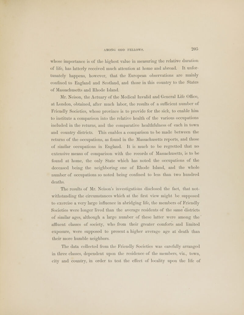 whoso importance is of the highest value in measuring the relative duration of life, has latterly received much attention at home and abroad. It unfor- tunately happens, however, that the European observations are mainly confined to England and Scotland, and those in this country to the States of Massachusetts and Rhode Island. Mr. Neison, the Actuary of the Medical Invalid and General Life Office, at London, obtained, after much labor, the results of a sufficient number of Friendly Societies, whose province is to provide for the sick, to enable him to institute a comparison into the relative health of the various occupations included in the returns, and the comparative healthfulness of each in town and country districts. This enables a comparison to be made between the returns of the occupations, as found in the Massachusetts reports, and those of similar occupations in England. It is much to be regretted that no extensive means of comparison with the records of Massachusetts, is to be found at home, the only State which has noted the occupations of the deceased being the neighboring one of Rhode Island, and the whole number of occupations so noted being confined to less than two hundred deaths. The results of Mr. Neison's investigations disclosed the fact, that not- withstanding the circumstances which at the first view might be supposed to exercise a very large influence in abridging life, the members of Friendly Societies were longer lived than the average residents of the same districts of similar ages, although a large number of these latter were among the' affluent classes of society, who from their greater comforts and limited exposure, were supposed to present a higher average age at death than their more humble neighbors. The data collected from the Friendly Societies was carefully arranged in three classes, dependent upon the residence of the members, viz., town, city and country, in order to test the effect of locality upon the life of