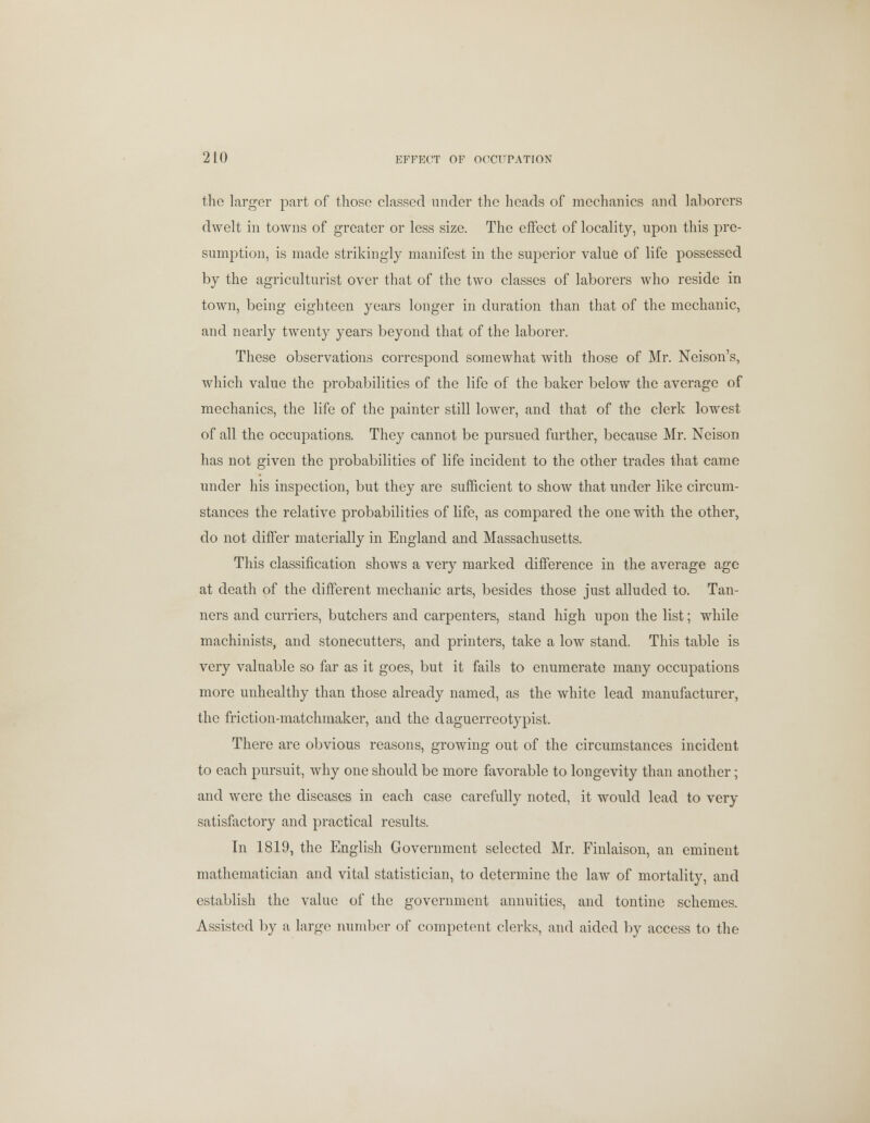 the larger part of those classed under the heads of mechanics and laborers dwelt in towns of greater or less size. The effect of locality, upon this pre- sumption, is made strikingly manifest in the superior value of life possessed by the agriculturist over that of the two classes of laborers who reside in town, being eighteen years longer in duration than that of the mechanic, and nearly twenty years beyond that of the laborer. These observations correspond somewhat with those of Mr. Neison's, which value the probabilities of the life of the baker below the average of mechanics, the life of the painter still lower, and that of the clerk lowest of all the occupations. They cannot be pursued further, because Mr. Ncison has not given the probabilities of life incident to the other trades that came under his inspection, but they are sufficient to show that under like circum- stances the relative probabilities of life, as compared the one with the other, do not differ materially in England and Massachusetts. This classification shows a very marked difference in the average age at death of the different mechanic arts, besides those just alluded to. Tan- ners and curriers, butchers and carpenters, stand high upon the list; while machinists, and stonecutters, and printers, take a low stand. This table is very valuable so far as it goes, but it fails to enumerate many occupations more unhealthy than those already named, as the white lead manufacturer, the friction-matchmaker, and the daguerreotypist. There are obvious reasons, growing out of the circumstances incident to each pursuit, why one should be more favorable to longevity than another; and were the diseases in each case carefully noted, it would lead to very satisfactory and practical results. In 1819, the English Government selected Mr. Finlaison, an eminent mathematician and vital statistician, to determine the law of mortality, and establish the value of the government annuities, and tontine schemes. Assisted by a large number of competent clerks, and aided by access to the