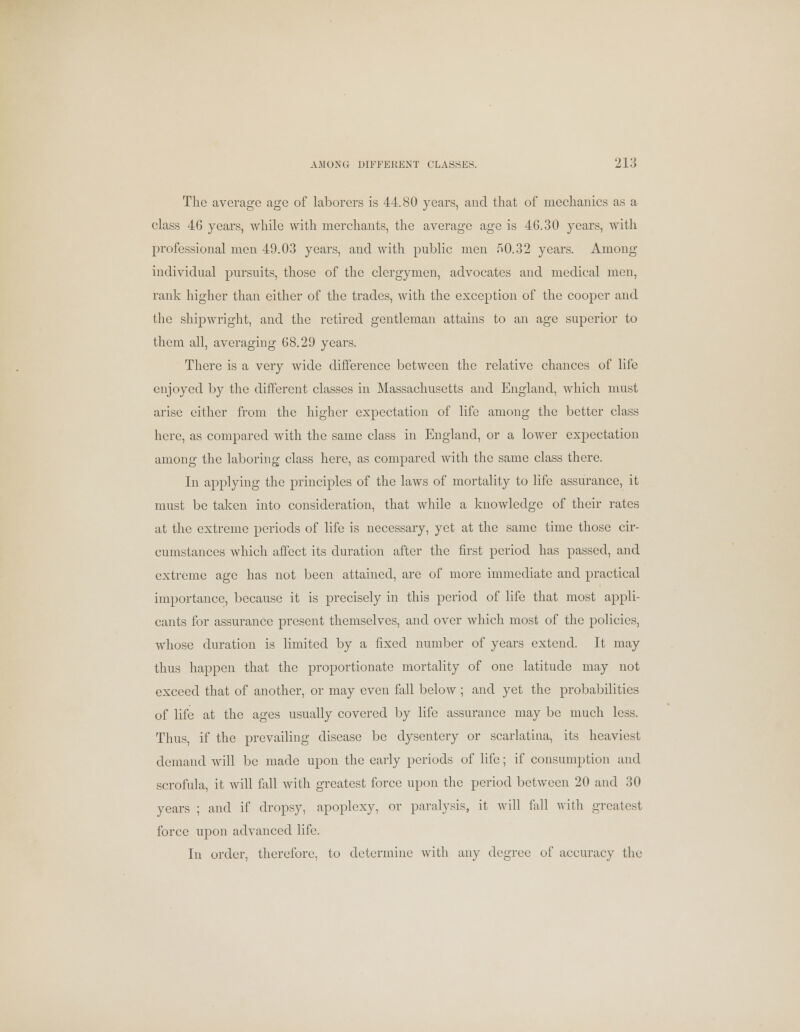 The average age of laborers is 44.80 years, and that of mechanics as a class 46 years, while with merchants, the average age is 4G.30 years, with professional men 49.03 years, and with public men 50.32 years. Among individual pursuits, those of the clergymen, advocates and medical men, rank higher than either of the trades, with the exception of the cooper and Hie shipwright, and the retired gentleman attains to an age superior to them all, averaging 68.29 years. There is a very wide difference between the relative chances of life enjoyed by the different classes in Massachusetts and England, which must arise either from the higher expectation of life among the better class here, as compared with the same class in England, or a lower expectation among the laboring class here, as compared with the same class there. In applying the principles of the laws of mortality to life assurance, it must be taken into consideration, that while a knowledge of their rates at the extreme periods of life is necessary, yet at the same time those cir- cumstances which affect its duration after the first period has passed, and extreme age has not been attained, are of more immediate and practical importance, because it is precisely in this period of life that most appli- cants for assurance present themselves, and over which most of the policies, whose duration is limited by a fixed number of years extend. It may thus happen that the proportionate mortality of one latitude may not exceed that of another, or may even fall below ; and yet the probabilities of life at the ages usually covered by life assurance may be much less. Thus, if the prevailing disease be dysentery or scarlatina, its heaviest demand will be made upon the early periods of life; if consumption and scrofula, it will fall with greatest force upon the period between 20 and 30 years ; and if dropsy, apoplexy, or paralysis, it will fall with greatest force upon advanced life. In order, therefore, to determine with any degree of accuracy the