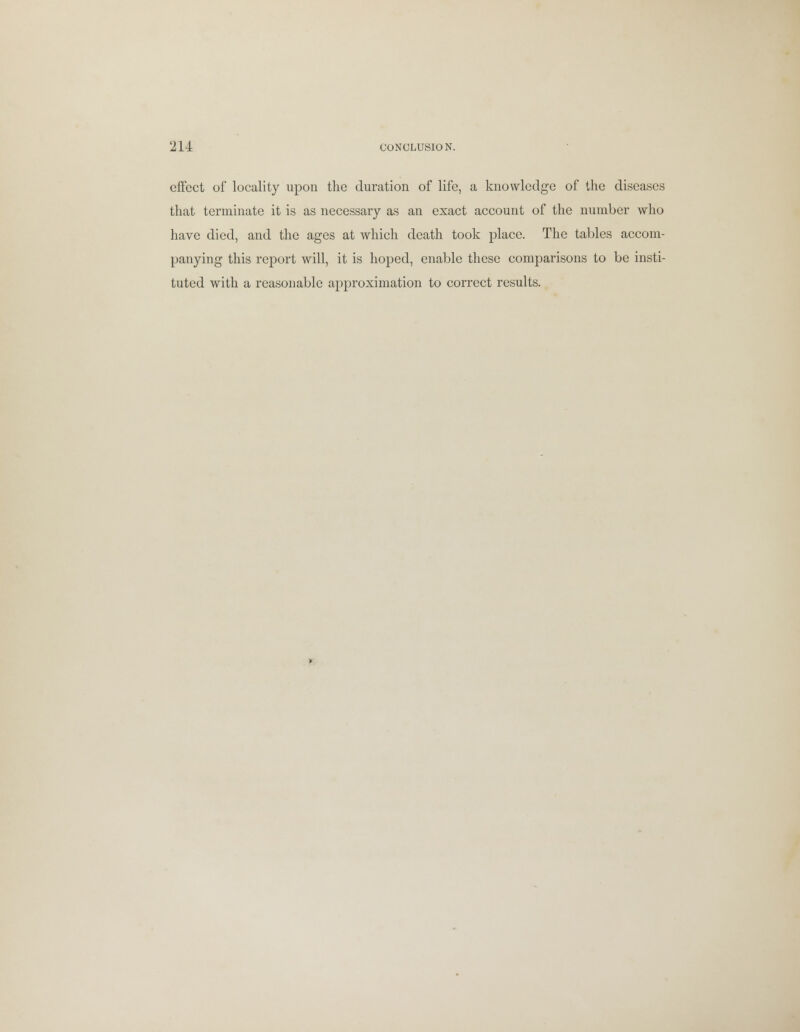 effect of locality upon the duration of life, a knowledge of the diseases that terminate it is as necessary as an exact account of the number who have died, and the ages at which death took place. The tables accom- panying this report will, it is hoped, enable these comparisons to be insti- tuted with a reasonable approximation to correct results.