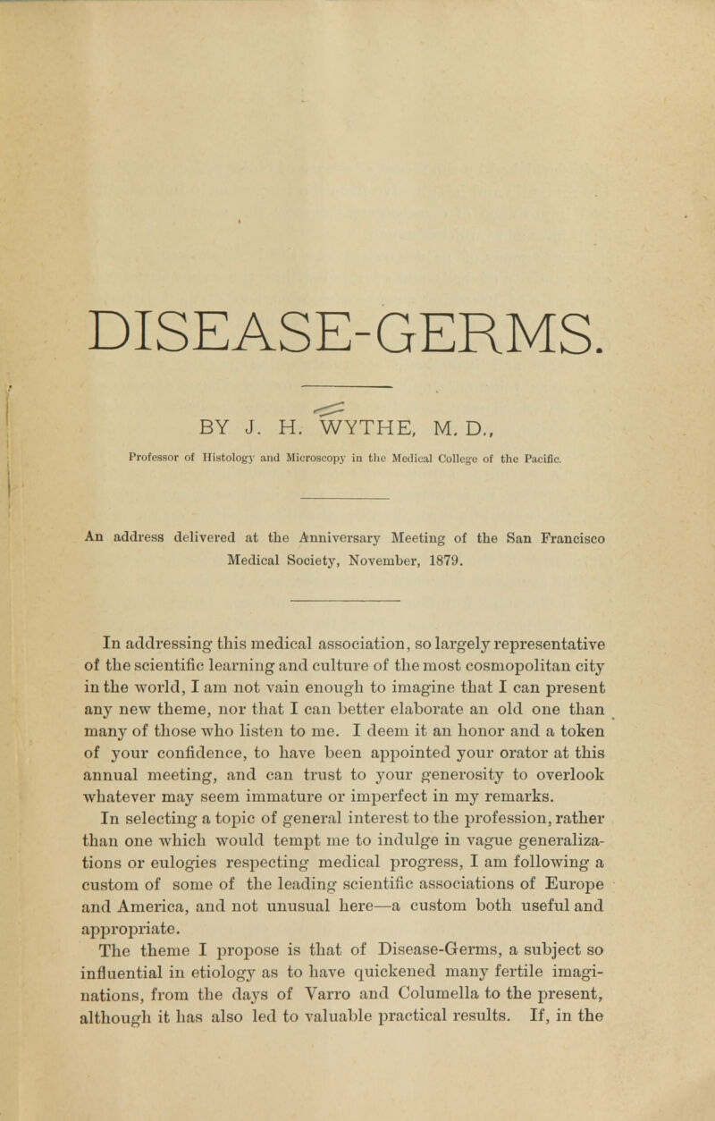 BY J. H. WYTHE, M. D., Professor of Histology and Microscopy in the Medical College of the Pacific. An address delivered at the Anniversary Meeting of the San Francisco Medical Society, November, 1879. In addressing this medical association, so largely representative of the scientific learning and culture of the most cosmopolitan city in the world, I am not vain enough to imagine that I can present any new theme, nor that I can better elaborate an old one than many of those who listen to me. I deem it an honor and a token of your confidence, to have been appointed your orator at this annual meeting, and can trust to your generosity to overlook whatever may seem immature or imperfect in my remarks. In selecting a topic of general interest to the profession, rather than one which would tempt me to indulge in vague generaliza- tions or eulogies respecting medical progress, I am following a custom of some of the leading scientific associations of Europe and America, and not unusual here—a custom both useful and appropriate. The theme I propose is that of Disease-Germs, a subject so influential in etiology as to have quickened many fertile imagi- nations, from the days of Varro and Columella to the present, although it has also led to valuable practical results. If, in the