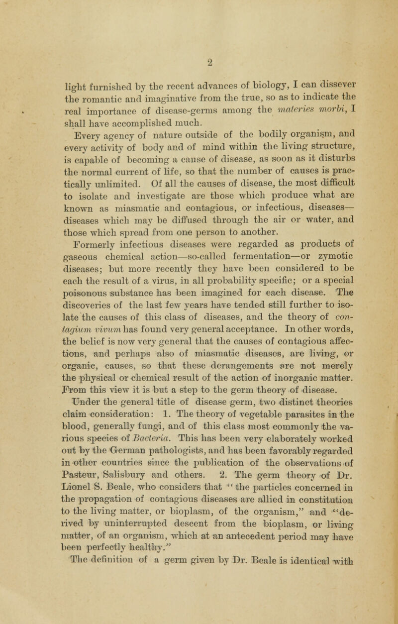 light furnished by the recent advances of biology, I can dissever the romantic and imaginative from the true, so as to indicate the real importance of disease-germs among the materies morbi, I shall have accomplished much. Every agency of nature outside of the bodily organism, and every activity of body and of mind within the living structure, is capable of becoming a cause of disease, as soon as it disturbs the normal current of life, so that the number of causes is prac- tically unlimited. Of all the causes of disease, the most difficult to isolate and investigate are those which produce what are known as miasmatic and contagious, or infectious, diseases— diseases which may be diffused through the air or water, and those which spread from one person to another. Formerly infectious diseases were regarded as products of gaseous chemical action—so-called fermentation—or zymotic diseases; but more recently they have been considered to be each the result of a virus, in all probability specific; or a special poisonous substance has been imagined for each disease. The discoveries of the last few years have tended still further to iso- late the causes of this class of diseases, and the theory of con- tagium vivum has found very general acceptance. In other words, the belief is now very general that the causes of contagious affec- tions, and perhaps also of miasmatic diseases, are living, or organic, causes, so that these derangements are not merely the physical or chemical result of the action of inorganic matter. From this view it is but a step to the germ theory of disease. Under the general title of disease germ, two distinct theories claim consideration: 1. The theory of vegetable parasites in the blood, generally fungi, and of this class most commonly the va- rious species of Bacteria. This has been very elaborately worked out by the German pathologists, and has been favorably regarded in other countries since the publication of the observations of Pasteur, Salisbury and others. 2. The germ theory of Dr. Lionel S. Beale, who considers that  the particles concerned in the propagation of contagious diseases are allied in constitution to the living matter, or bioplasm, of the organism, and de- rived by uninterrupted descent from the bioplasm, or living matter, of an organism, which at an antecedent period may have been perfectly healthy. The definition of a germ given by Dr. Beale is identical with