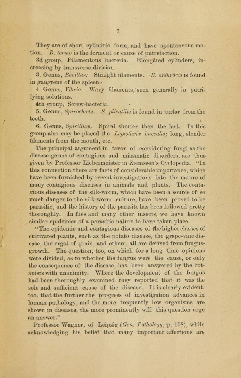 They are of short cylindric form, and have spontaneous mo- tion. II. termo is the ferment or cause of putrefaction. 3d group, Filamentous bacteria. Elongated cylinders, in- creasing by transverse division. 3. Genus, Baeilius: Straight filaments. B. anthracis is found in gangrene of the spleen.- 4. Genus, Vibrio. Wavy filaments,'seen generally in putri- fying solutions. 4th group, Screw-bacteria. 5. Genus, Spirochcetct. S. plicalilis is found in tartar from the teeth. G. Genus, Spirillum. Spiral shorter than the last. In this group also may be placed the Leptothrix buccal is; long, slender filaments from the mouth, etc. The principal argument in favor of considering fungi as the disease-germs of contagious and miasmatic disorders, are thus given by Professor Liebermeister in Ziemssen's Cyclopedia. In this connection there are facts of considerable importance, which have been furnished by recent investigations into the nature of many contagious diseases in animals and plants. The conta- gious diseases of the silk-worm, which have been a source of so much danger to the silk-worm culture, have been proved to be parasitic, and the history of the parasite has been followed pretty thoroughly. In flies and many other insects, we have known similar epidemics of a parasitic nature to have taken place. The epidemic and contagious diseases of the higher classes of cultivated plants, such as the potato disease, the grape-vine dis- ease, the ergot of grain, and others, all are derived from fungus- growth. The question, too, on which for a long time opinions were divided, as to whether the fungus were the cause, or only the consequence of the disease, has been answered by the bot- anists with unanimity. Where the development of the fungus had been thoroughly examined, they reported that it was the sole and sufficient cause of the disease. It is clearly evident, too, that the further the progress of investigation advances in human pathology, and the more frequently low organisms are shown in diseases, the more prominently will this question urge an answer. Professor Wagner, of Leipzig {Gen.. Pathology, p. 108), while acknowledging his belief that many important affections are