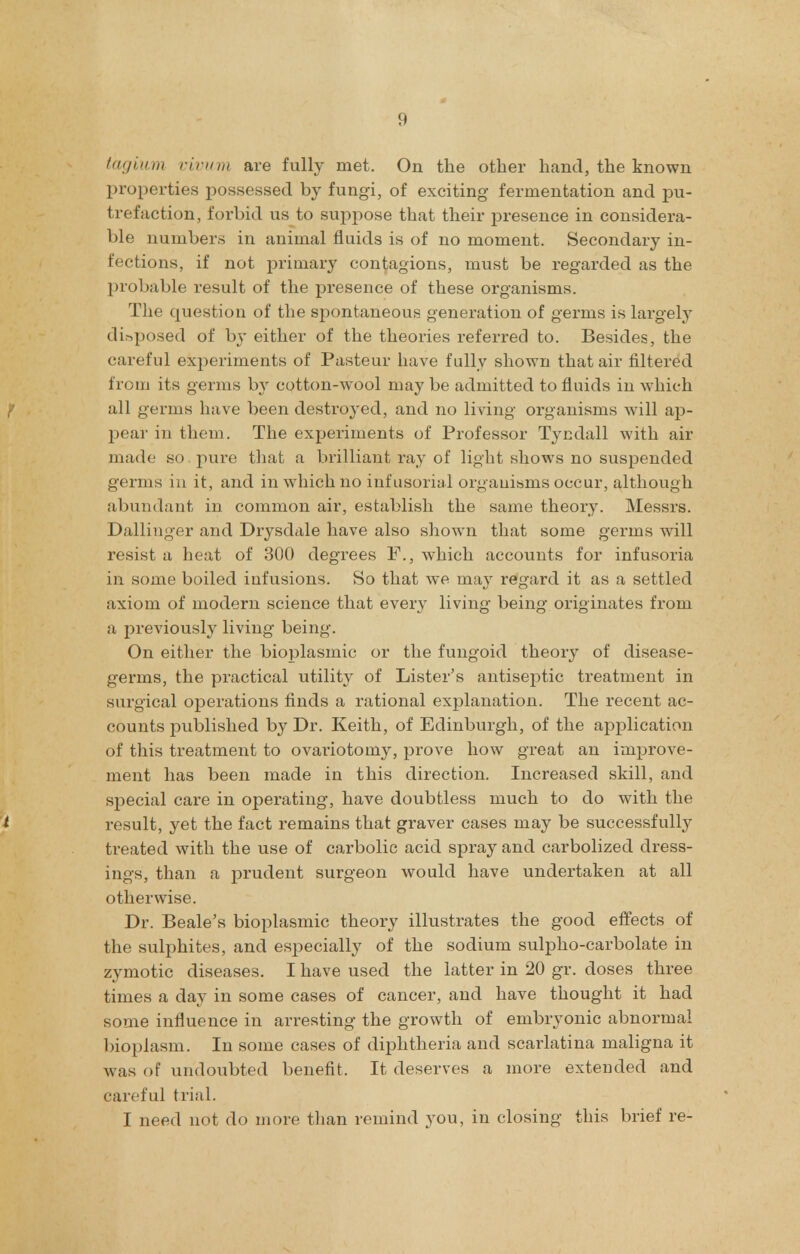 tagium vivwm are fully met. On the other hand, the known properties possessed by fungi, of exciting fermentation and pu- trefaction, forbid us to suppose that their presence in considera- ble numbers in animal fluids is of no moment. Secondary in- fections, if not primary contagions, must be regarded as the probable result of the presence of these organisms. The question of the spontaneous generation of germs is largely di&posed of by either of the theories referred to. Besides, the careful experiments of Pasteur have fully shown that air filtered from its germs by cotton-wool may be admitted to fluids in which all germs have been destroyed, and no living organisms will ap- pear in them. The experiments of Professor Tycdall with air made so pure that a brilliant ray of light shows no suspended germs in it, and in which no infusorial organisms occur, although abundant in common air, establish the same theory. Messrs. Dallinger and Drysdale have also shown that some germs will resist a heat of 300 degrees which accounts for infusoria in some boiled infusions. So that we may regard it as a settled axiom of modern science that every living being originates from a previously living being. On either the bioplasmic or the fungoid theory of disease- germs, the practical utility of Lister's antisejitic treatment in surgical operations finds a rational explanation. The recent ac- counts published by Dr. Keith, of Edinburgh, of the application of this treatment to ovariotomy, prove how great an improve- ment has been made in this direction. Increased skill, and special care in operating, have doubtless much to do with the I result, yet the fact remains that graver cases may be successfully treated with the use of carbolic acid spray and carbolized dress- ings, than a prudent surgeon would have undertaken at all otherwise. Dr. Beale's bioplasmic theory illustrates the good effects of the sulphites, and especially of the sodium sulpho-carbolate in zymotic diseases. I have used the latter in 20 gr. doses three times a day in some cases of cancer, and have thought it had some influence in arresting the growth of embryonic abnormal bioplasm. In some cases of diphtheria and scarlatina maligna it was of undoubted benefit. It deserves a more extended and careful trial. I need not do more than remind you, in closing this brief re-