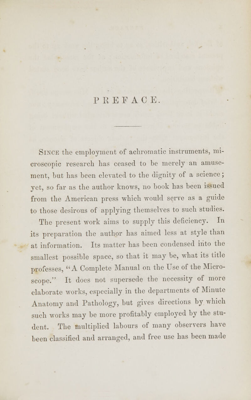 PREFACE Since the employment of achromatic instruments, mi- croscopic research has ceased to be merely an amuse- ment, but has been elevated to the dignity of a science; yet, so far as the author knows, no book has been issued from the American press which would serve as a guide to those desirous of applying themselves to such studies. The present work aims to supply this deficiency. In its preparation the author has aimed less at style than at information. Its matter has been condensed into the smallest possible space, so that it may be, what its title professes, A Complete Manual on the Use of the Micro- scope. It does not supersede the necessity of more elaborate works, especially in the departments of Minute Anatomy and Pathology, but gives directions by which such works may be more profitably employed by the stu- dent. The multiplied labours of many observers have been classified and arranged, and free use has been made