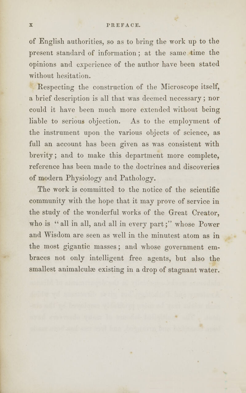 of English authorities, so as to bring the work up to the present standard of information; at the same time the opinions and experience of the author have been stated without hesitation. Respecting the construction of the Microscope itself, a brief description is all that was deemed necessary; nor could it have been much more extended without being liable to serious objection. As to the employment of the instrument upon the various objects of science, as full an account has been given as was consistent with brevity; and to make this department more complete, reference has been made to the doctrines and discoveries of modern Physiology and Pathology. The work is committed to the notice of the scientific community with the hope that it may prove of service in the study of the wonderful works of the Great Creator, who is all in all, and all in every part; whose Power and Wisdom are seen as well in the minutest atom as in the most gigantic masses; and whose government em- braces not only intelligent free agents, but also the smallest animalculse existing in a drop of stagnant water.