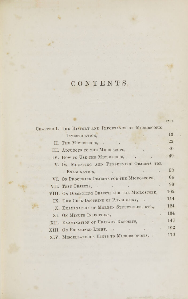 CONTENTS. Chapter I. The History and Importance of Microscopic Investigation, . • • .13 II. The Microscope, . 22 III. Adjuncts to the Microscope, IV. How to Use the Microscope, V. On Mounting and Preserving Objects for Examination, . • • .53 VI. On Procuring Objects for the Microscope, 64 VII. Test Objects, . . • • .98 VIII. On Dissecting Objects for the Microscope, 105 IX. The Cell-Doctrine of Physiology, . • 114 X. Examination of Morbid Structures, etc., 124 XL On Minute Injections, • • • 134 XII. Examination of Urinary Deposits, . 143 XIII. On Polarized Light, . • • .162 XIV. Miscellaneous Htn-ts to Microscopists, . 170 40 49