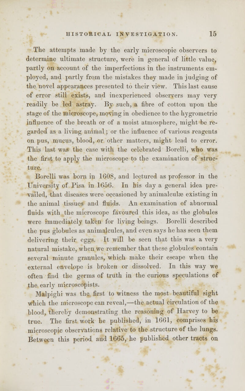 The attempts made by the early microscopic observers to determine ultimate structure, were in general of little value, partly on account of the imperfections in the instruments em- ployed, and partly from the mistakes they made in judging of the novel appearances presented to their view. This last cause of error still exists, and inexperienced observers may very readily be led astray. By such, a fibre of cotton upon the stage of the microscope, moving in obedience to the hygrometric influence of the breath or of a moist atmosphere, might be re- garded as a living animal; or the influence of various reagents on pus, mucus, blood, or other matters, might lead to error. This last was the case with the celebrated Borelli, who was the first to apply the microscope to the examination of struc- ture. Borelli was born in 1608, and lectured as professor in the University of Pisa in 1656. In his day a general idea pre- vailed, that diseases were occasioned by animalculae existing in the animal tissues and fluids. An examination of abnormal fluids with the microscope favoured this idea, as the globules were immediately taken for living beings. Borelli described the pus globules as animalcules, and even says he has seen them delivering their eggs. It will be seen that this was a very natural mistake, when we remember that these globules contain several minute granules, which make their escape when the external envelope is broken or dissolved. In this way we often find the germs of truth in the curious speculations of the early microscopists. Malpighi was the first to witness the most beautiful sight which the microscope can reveal,—the actual circulation of the blood, thereby demonstrating the reasoning of Harvey to be true. The first work he published, in 1661, comprises his microscopic observations relative to the structure of the lungs. Between this period and 1665, he published other tracts on