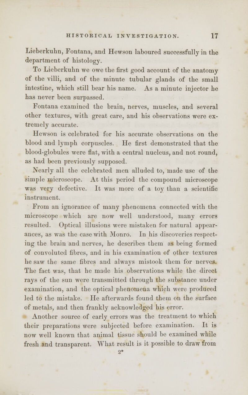 Lieberkuhn, Fontana, and Hewson laboured successfully in the department of histology. To Lieberkuhn we owe the first good account of the anatomy of the villi, and of the minute tubular glands of the small intestine, which still bear his name. As a minute injector he has never been surpassed. Fontana examined the brain, nerves, muscles, and several other textures, with great care, and his observations were ex- tremely accurate. Hewson is celebrated for his accurate observations on the blood and lymph corpuscles. He first demonstrated that the blood-globules were flat, with a central nucleus, and not round, as had been previously supposed. Nearly all the celebrated men alluded to, made use of the simple microscope. At this period the compound microscope was very defective. It was more of a toy than a scientific instrument. From an ignorance of many phenomena connected with the microscope which are now well understood, many errors resulted. Optical illusions were mistaken for natural appear- ances, as was the case with Monro. In his discoveries respect- ing the brain and nerves, he describes them as being formed of convoluted fibres, and in his examination of other textures he saw the same fibres and always mistook them for nerves. The fact was, that he made his observations while the direct rays of the sun were transmitted through the substance under examination, and the optical phenomena which were produced led to the mistake. He afterwards found them on the surface of metals, and then frankly acknowledged his error. Another source of early errors was the treatment to which their preparations were subjected before examination. It is now well known that animal tissue should be examined while fresh and transparent. What result is it possible to draw from