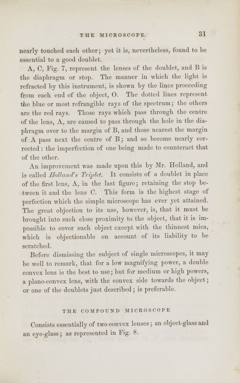 nearly touched each other; yet it is, nevertheless, found to be essential to a good doublet. A, C, Fig. 7, represent the lenses of the doublet, and B is the diaphragm or stop. The manner in which the light is refracted by this instrument, is shown by the lines proceeding from each end of the object, 0. The dotted lines represent the blue or most refrangible rays of the spectrum; the others are the red rays. Those rays which pass through the centre of the lens, A, are caused to pass through the hole in the dia- phragm over to the margin of B, and those nearest the margin of A pass next the centre of B; and so become nearly cor- rected : the imperfection of one being made to counteract that of the other. An improvement was made upon this by Mr. Holland, and is called Holland!& Triplet. It consists of a doublet in place of the first lens, A, in the last figure; retaining the stop be- tween it and the lens C This form is the highest stage of perfection which the simple microscope has ever yet attained. The great objection to its use, however, is, that it must be brought into such close proximity to the object, that it is im- possible to cover such object except with the thinnest mica, which is objectionable on account of its liability to be scratched. Before dismissing the subject of single microscopes, it may be well to remark, that for a low magnifying power, a double convex lens is the best to use; but for medium or high powers, a plano-convex lens, with the convex side towards the object; or one of the doublets just described; is preferable. THE COMPOUND MICROSCOPE Consists essentially of two convex lenses; an object-glass and an eye-glass; as represented in Fig. 8.