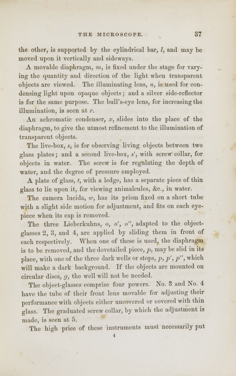 the other, is supported by the cylindrical bar, I, and may be moved upon it vertically and sideways. A movable diaphragm, m, is fixed under the stage for vary- ing the quantity and direction of the light when transparent objects are viewed. The illuminating lens, n, is used for con- densing light upon opaque objects; and a silver side-reflector is for the same purpose. The bull's-eye lens, for increasing the illumination, is seen at r. An achromatic condenser, x, slides into the place of the diaphragm, to give the utmost refinement to the illumination of transparent objects. The live-box, s, is for observing living objects between two glass plates; and a second live-box, s', with screw collar, for objects in water. The screw is for regulating the depth of water, and the degree of pressure employed. A plate of glass, t, with a ledge, has a separate piece of thin glass to lie upon it, for viewing animalcules, &c, in water. The camera lucida, w, has its prism fixed on a short tube with a slight side motion for adjustment, and fits on each eye- piece when its cap is removed. The three Lieberkuhns, o, o', o, adapted to the object- glasses 2, 3, and 4, are applied by sliding them in front of each respectively. When one of these is used, the diaphragm is to be removed, and the dovetailed piece, p, may be slid in its place, with one of the three dark wells or stops, p, p', p, which will make a dark background. If the objects are mounted on circular discs, g, the well will not be needed. The object-glasses comprise four powers. No. 8 and No. 4 have the tube of their front lens movable for adjusting their performance with objects either uncovered or covered with thin glass. The graduated screw collar, by which the adjustment is made, is seen at 5. The high price of these instruments must necessarily put