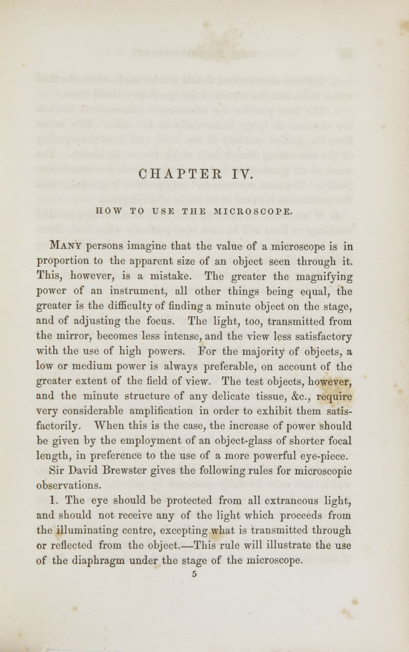 HOW TO USE THE MICROSCOPE. Many persons imagine that the value of a microscope is in proportion to the apparent size of an object seen through it. This, however, is a mistake. The greater the magnifying power of an instrument, all other things being equal, the greater is the difficulty of finding a minute object on the stage, and of adjusting the focus. The light, too, transmitted from the mirror, becomes less intense, and the view less satisfactory with the use of high powers. For the majority of objects, a low or medium power is always preferable, on account of the greater extent of the field of view. The test objects, however, and the minute structure of any delicate tissue, &c, require very considerable amplification in order to exhibit them satis- factorily. When this is the case, the increase of power should be given by the employment of an object-glass of shorter focal length, in preference to the use of a more powerful eye-piece. Sir David Brewster gives the following rules for microscopic observations. 1. The eye should be protected from all extraneous light, and should not receive any of the light which proceeds from the illuminating centre, excepting what is transmitted through or reflected from the object.—This rule will illustrate the use of the diaphragm under the stage of the microscope.