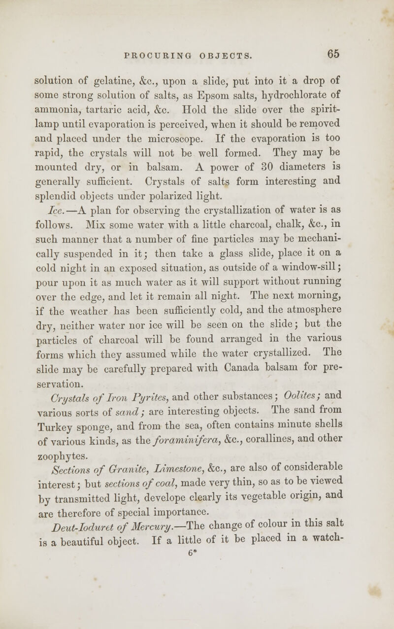 solution of gelatine, &c, upon a slide, put into it a drop of some strong solution of salts, as Epsom salts, hydrochlorate of ammonia, tartaric acid, &c. Hold the slide over the spirit- lamp until evaporation is perceived, when it should be removed and placed under the microscope. If the evaporation is too rapid, the crystals will not be well formed. They may be mounted dry, or in balsam. A power of 30 diameters is generally sufficient. Crystals of salts form interesting and splendid objects under polarized light. Ice. —A plan for observing the crystallization of water is as follows. Mix some water with a little charcoal, chalk, &c, in such manner that a number of fine particles may be mechani- cally suspended in it; then take a glass slide, place it on a cold night in an exposed situation, as outside of a window-sill; pour upon it as much water as it will support without running over the edge, and let it remain all night. The next morning, if the weather has been sufficiently cold, and the atmosphere dry, neither water nor ice will be seen on the slide; but the particles of charcoal will be found arranged in the various forms which they assumed while the water crystallized. The slide may be carefully prepared with Canada balsam for pre- servation. Crystals of Iron Pyrites, and other substances; Oolites; and various sorts of sand; are interesting objects. The sand from Turkey sponge, and from the sea, often contains minute shells of various kinds, as the foramini/era, &c, corallines, and other zoophytes. Sections of Granite, Limestone, &c, are also of considerable interest; but sections of coal, made very thin, so as to be viewed by transmitted light, develope clearly its vegetable origin, and are therefore of special importance. Deut-Ioduret of Mercury.—The change of colour in this salt is a beautiful object. If a little of it be placed in a watch- 6*