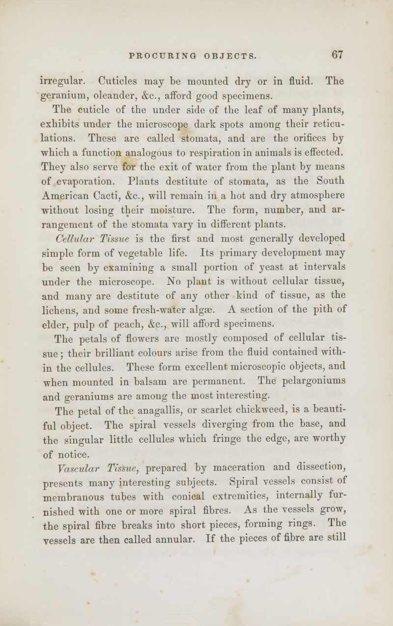 irregular. Cuticles may be mounted dry or in fluid. The geranium, oleander, &c, afford good specimens. The cuticle of the under side of the leaf of many plants, exhibits under the microscope dark spots among their reticu- lations. These are called stomata, and are the orifices by which a function analogous to respiration in animals is effected. They also serve for the exit of water from the plant by means of evaporation. Plants destitute of stomata, as the South American Cacti, &c, will remain in a hot and dry atmosphere without losing their moisture. The form, number, and ar- rangement of the stomata vary in different plants. Cellular Tissue is the first and most generally developed simple form of vegetable life. Its primary development may be seen by examining a small portion of yeast at intervals under the microscope. No plant is without cellular tissue, and many are destitute of any other kind of tissue, as the lichens, and some fresh-water algse. A section of the pith of elder, pulp of peach, &c, will afford specimens. The petals of flowers are mostly composed of cellular tis- sue ; their brilliant colours arise from the fluid contained with- in the cellules. These form excellent microscopic objects, and when mounted in balsam are permanent. The pelargoniums and geraniums are among the most interesting. The petal of the anagallis, or scarlet chickweed, is a beauti- ful object. The spiral vessels diverging from the base, and the singular little cellules which fringe the edge, are worthy of notice. Vascular Tissue, prepared by maceration and dissection, presents many interesting subjects. Spiral vessels consist of membranous tubes with conical extremities, internally fur- nished with one or more spiral fibres. As the vessels grow, the spiral fibre breaks into short pieces, forming rings. The vessels are then called annular. If the pieces of fibre are still