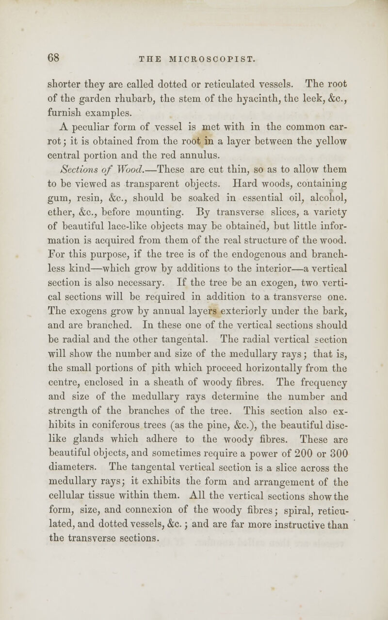 shorter they are called dotted or reticulated vessels. The root of the garden rhubarb, the stem, of the hyacinth, the leek, &c, furnish examples. A peculiar form of vessel is met with in the common car- rot ; it is obtained from the root in a layer between the yellow central portion and the red annulus. Sections of Wood.—These are cut thin, so as to allow them to be viewed as transparent objects. Hard woods, containing gum, resin, &c, should be soaked in essential oil, alcohol, ether, &c, before mounting. By transverse slices, a variety of beautiful lace-like objects may be obtained, but little infor- mation is acquired from them of the real structure of the wood. For this purpose, if the tree is of the endogenous and branch- less kind—which grow by additions to the interior—a vertical section is also necessary. If the tree be an exogen, two verti- cal sections will be required in addition to a transverse one. The exogens grow by annual layers exteriorly under the bark, and are branched. In these one of the vertical sections should be radial and the other tangental. The radial vertical section will show the number and size of the medullary rays; that is, the small portions of pith which proceed horizontally from the centre, enclosed in a sheath of woody fibres. The frequency and size of the medullary rays determine the number and strength of the branches of the tree. This section also ex- hibits in coniferous trees (as the pine, &c), the beautiful disc- like glands which adhere to the woody fibres. These are beautiful objects, and sometimes require a power of 200 or 300 diameters. The tangental vertical section is a slice across the medullary rays; it exhibits the form and arrangement of the cellular tissue within them. All the vertical sections show the form, size, and connexion of the woody fibres; spiral, reticu- lated, and dotted vessels, &c.; and are far more instructive than the transverse sections.