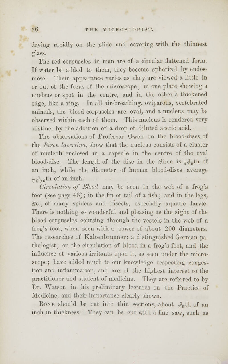 drying rapidly on the slide and covering with the thinnest glass. The red corpuscles in man are of a circular flattened form. If water be added to them, they become spherical by endos- mose. Their appearance varies as they are viewed a little in or out of the focus of the microscope; in one place showing a nucleus or spot in the centre, and in the other a thickened edge, like a ring. In all air-breathing, oviparous, vertebrated animals, the blood corpuscles are oval, and a nucleus may be observed within each of them. This nucleus is rendered very distinct by the addition of a drop of diluted acetic acid. The observations of Professor Owen on the blood-discs of the Siren lacertina, show that the nucleus consists of a cluster of nucleoli enclosed in a capsule in the centre of the oval blood-disc. The length of the disc in the Siren is 4^oth of an incb, while the diameter of human blood-discs average •g-^o oth of an inch. Circulation of Blood may be seen in the web of a frog's foot (see page 46); in the fin or tail of a fish; and in the legs, &c, of many spiders and insects, especially acpuatic larvae. There is nothing so wonderful and pleasing as the sight of the blood corpuscles coursing through the vessels in the web of a frog's foot, when seen with a power of about 200 diameters. The researches of Kaltenbrunner; a distinguished German pa- thologist; on the circulation of blood in a frog's foot, and the influence of various irritants upon it, as seen under the micro- scope; have added much to our knowledge respecting conges- tion and inflammation, and are of the highest interest to the practitioner and student of medicine. They are referred to by Dr. Watson in his preliminary lectures on the Practice of Medicine, and their importance clearly shown. Bone should be cut into thin sections, about ^th of an inch in thickness. They can be cut with a fine saw, such as