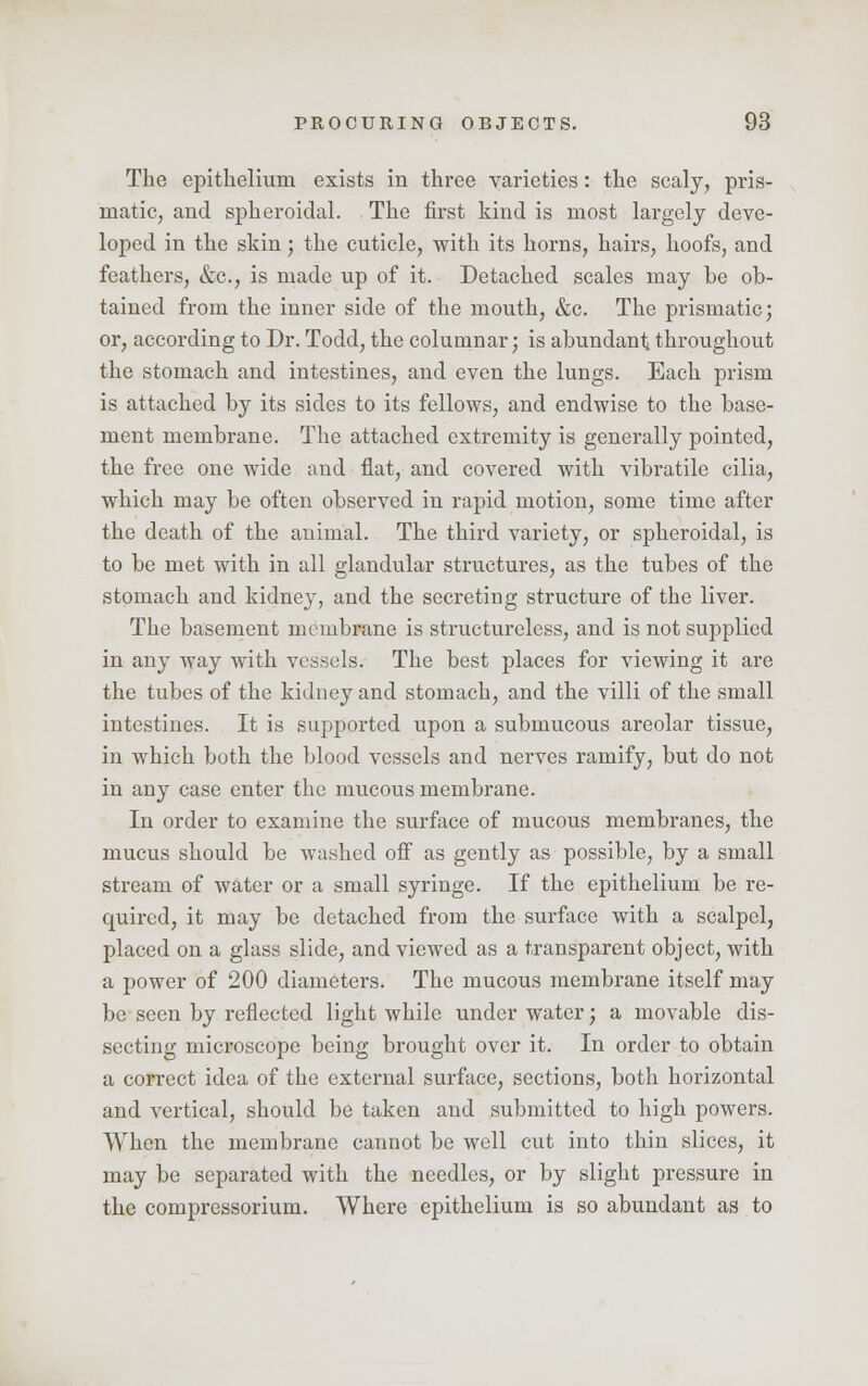 The epithelium exists in three varieties: the scaly, pris- matic, and spheroidal. The first kind is most largely deve- loped in the skin; the cuticle, with its horns, hairs, hoofs, and feathers, &c, is made up of it. Detached scales may be ob- tained from the inner side of the mouth, &c. The prismatic; or, according to Dr. Todd, the columnar; is abundant throughout the stomach and intestines, and even the lungs. Each prism is attached by its sides to its fellows, and endwise to the base- ment membrane. The attached extremity is generally pointed, the free one wide and flat, and covered with vibratile cilia, which may be often observed in rapid motion, some time after the death of the animal. The third variety, or spheroidal, is to be met with in all glandular structures, as the tubes of the stomach and kidney, and the secreting structure of the liver. The basement membrane is structureless, and is not supplied in any way with vessels. The best places for viewing it are the tubes of the kidney and stomach, and the villi of the small intestines. It is supported upon a submucous areolar tissue, in which both the blood vessels and nerves ramify, but do not in any case enter the mucous membrane. In order to examine the surface of mucous membranes, the mucus should be washed off as gently as possible, by a small stream of water or a small syringe. If the epithelium be re- quired, it may be detached from the surface with a scalpel, placed on a glass slide, and viewed as a transparent object, with a power of 200 diameters. The mucous membrane itself may be seen by reflected light while under water; a movable dis- secting microscope being brought over it. In order to obtain a correct idea of the external surface, sections, both horizontal and vertical, should be taken and submitted to high powers. When the membrane cannot be well cut into thin slices, it may be separated with the needles, or by slight pressure in the compressorium. Where epithelium is so abundant as to