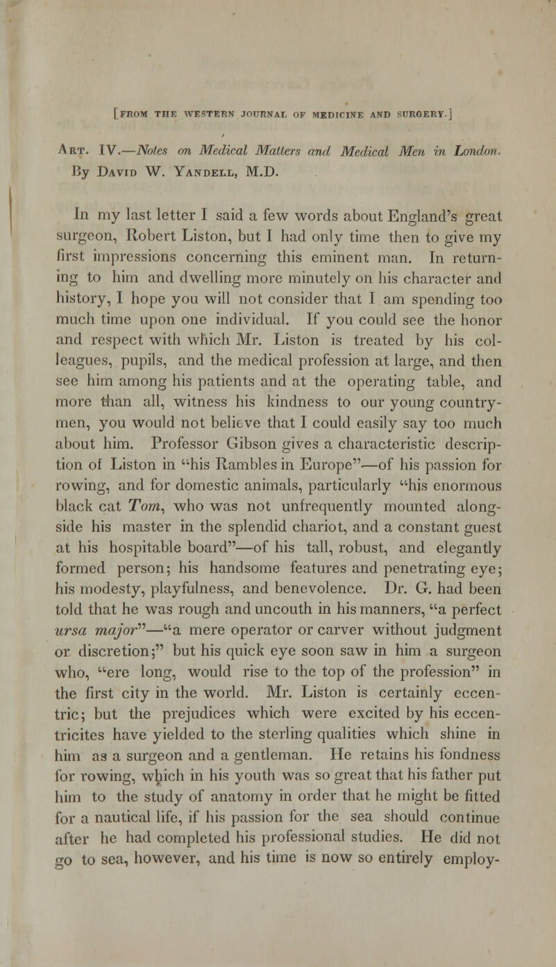 [FROM THE WESTERN JOURNAL OF MEDICINE AND SURGERY.] Art. IV.—Notes on Medical Matters and Medical Men in London By David W. Yandell, M.D. In my last letter I said a few words about England's great surgeon, Robert Liston, but I had only time then to give my first impressions concerning this eminent man. In return- ing to him and dwelling more minutely on his character and history, I hope you will not consider that I am spending too much time upon one individual. If you could see the honor and respect with which Mr. Liston is treated by his col- leagues, pupils, and the medical profession at large, and then see him among his patients and at the operating table, and more than all, witness his kindness to our young country- men, you would not believe that I could easily say too much about him. Professor Gibson gives a characteristic descrip- tion of Liston in his Rambles in Europe—of his passion for rowing, and for domestic animals, particularly his enormous black cat Tom, who was not unfrequently mounted along- side his master in the splendid chariot, and a constant guest at his hospitable board—of his tall, robust, and elegantly formed person; his handsome features and penetrating eye; his modesty, playfulness, and benevolence. Dr. G. had been told that he was rough and uncouth in his manners, a perfect ursa major—a mere operator or carver without judgment or discretion; but his quick eye soon saw in him a surgeon who, ere long, would rise to the top of the profession in the first city in the world. Mr. Liston is certainly eccen- tric; but the prejudices which were excited by his eccen- tricites have yielded to the sterling qualities which shine in him as a surgeon and a gentleman. He retains his fondness for rowing, which in his youth was so great that his father put him to the study of anatomy in order that he might be fitted for a nautical life, if his passion for the sea should continue after he had completed his professional studies. He did not go to sea, however, and his time is now so entirely employ-